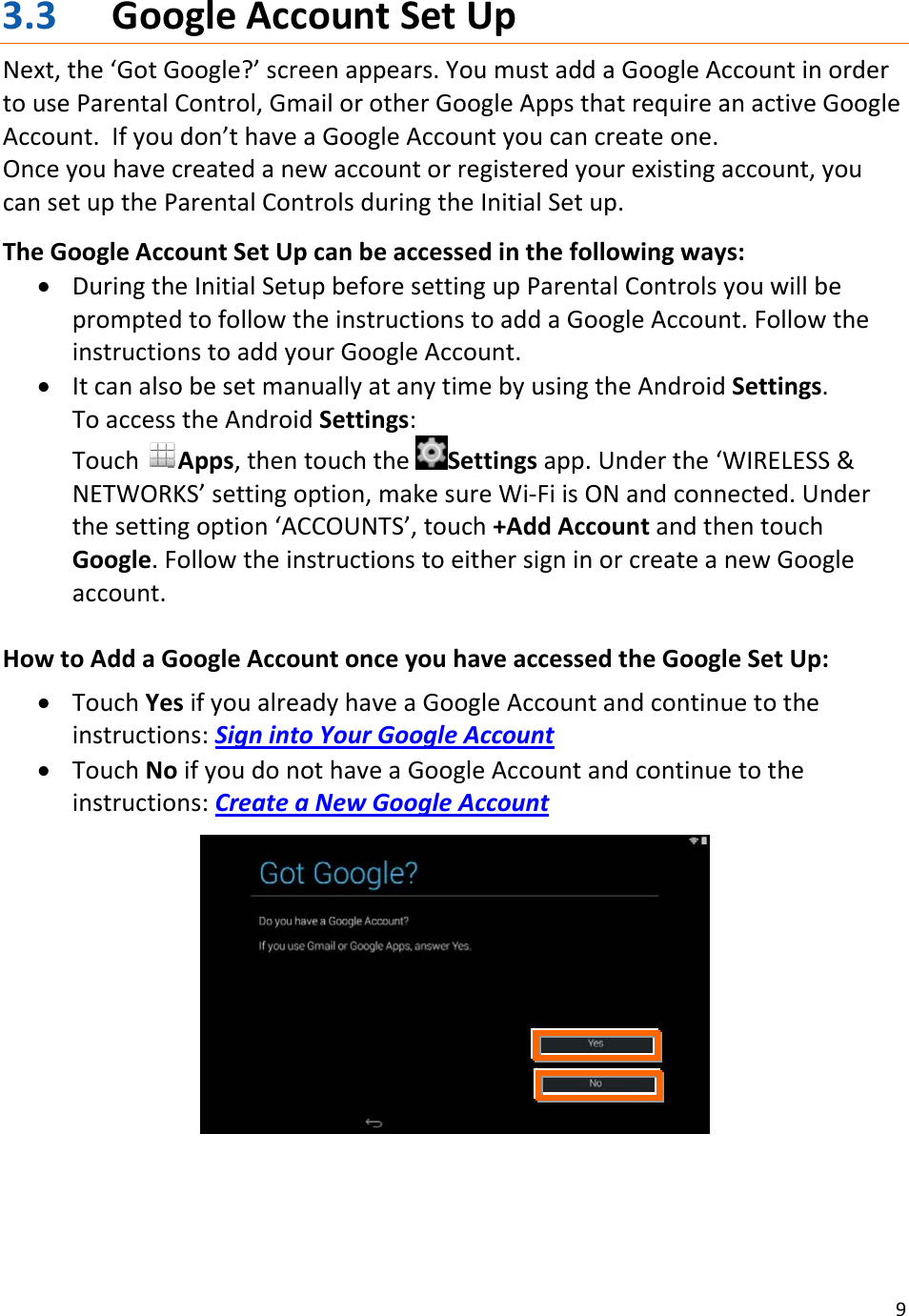 93.3 GoogleAccountSetUpNext,the‘GotGoogle?’screenappears.YoumustaddaGoogleAccountinordertouseParentalControl,GmailorotherGoogleAppsthatrequireanactiveGoogleAccount.Ifyoudon’thaveaGoogleAccountyoucancreateone.Onceyouhavecreatedanewaccountorregisteredyourexistingaccount,youcansetuptheParentalControlsduringtheInitialSetup.TheGoogleAccountSetUpcanbeaccessedinthefollowingways:• DuringtheInitialSetupbeforesettingupParentalControlsyouwillbepromptedtofollowtheinstructionstoaddaGoogleAccount.FollowtheinstructionstoaddyourGoogleAccount.• ItcanalsobesetmanuallyatanytimebyusingtheAndroidSettings.ToaccesstheAndroidSettings:TouchApps,thentouchtheSettingsapp.Underthe‘WIRELESS&amp;NETWORKS’settingoption,makesureWi‐FiisONandconnected.Underthesettingoption‘ACCOUNTS’,touch+AddAccountandthentouchGoogle.FollowtheinstructionstoeithersigninorcreateanewGoogleaccount.HowtoAddaGoogleAccountonceyouhaveaccessedtheGoogleSetUp:• TouchYesifyoualreadyhaveaGoogleAccountandcontinuetotheinstructions:SignintoYourGoogleAccount• TouchNoifyoudonothaveaGoogleAccountandcontinuetotheinstructions:CreateaNewGoogleAccount