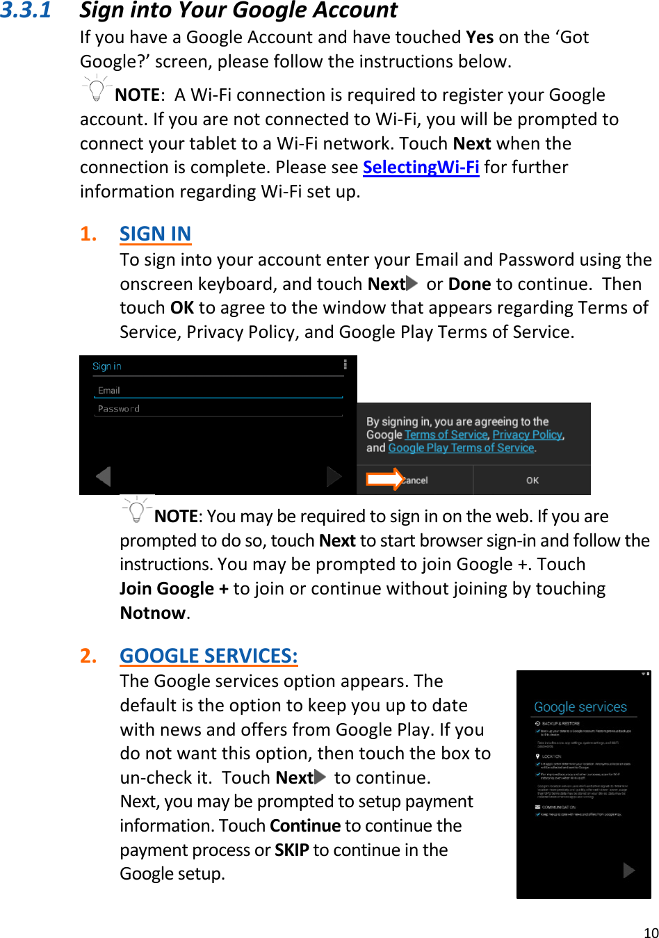 103.3.1 SignintoYourGoogleAccountIfyouhaveaGoogleAccountandhavetouchedYesonthe‘GotGoogle?’screen,pleasefollowtheinstructionsbelow.NOTE:AWi‐FiconnectionisrequiredtoregisteryourGoogleaccount.IfyouarenotconnectedtoWi‐Fi,youwillbepromptedtoconnectyourtablettoaWi‐Finetwork.TouchNextwhentheconnectioniscomplete.PleaseseeSelectingWi‐FiforfurtherinformationregardingWi‐Fisetup.1. SIGNINTosignintoyouraccountenteryourEmailandPasswordusingtheonscreenkeyboard,andtouchNext orDonetocontinue.ThentouchOKtoagreetothewindowthatappearsregardingTermsofService,PrivacyPolicy,andGooglePlayTermsofService.NOTE:Youmayberequiredtosigninontheweb.Ifyouarepromptedtodoso,touchNexttostartbrowsersign‐inandfollowtheinstructions.YoumaybepromptedtojoinGoogle+.TouchJoinGoogle+tojoinorcontinuewithoutjoiningbytouchingNotnow.2. GOOGLESERVICES:TheGoogleservicesoptionappears.ThedefaultistheoptiontokeepyouuptodatewithnewsandoffersfromGooglePlay.Ifyoudonotwantthisoption,thentouchtheboxtoun‐checkit.TouchNext tocontinue.Next,youmaybepromptedtosetuppaymentinformation.TouchContinuetocontinuethepaymentprocessorSKIPtocontinueintheGooglesetup.