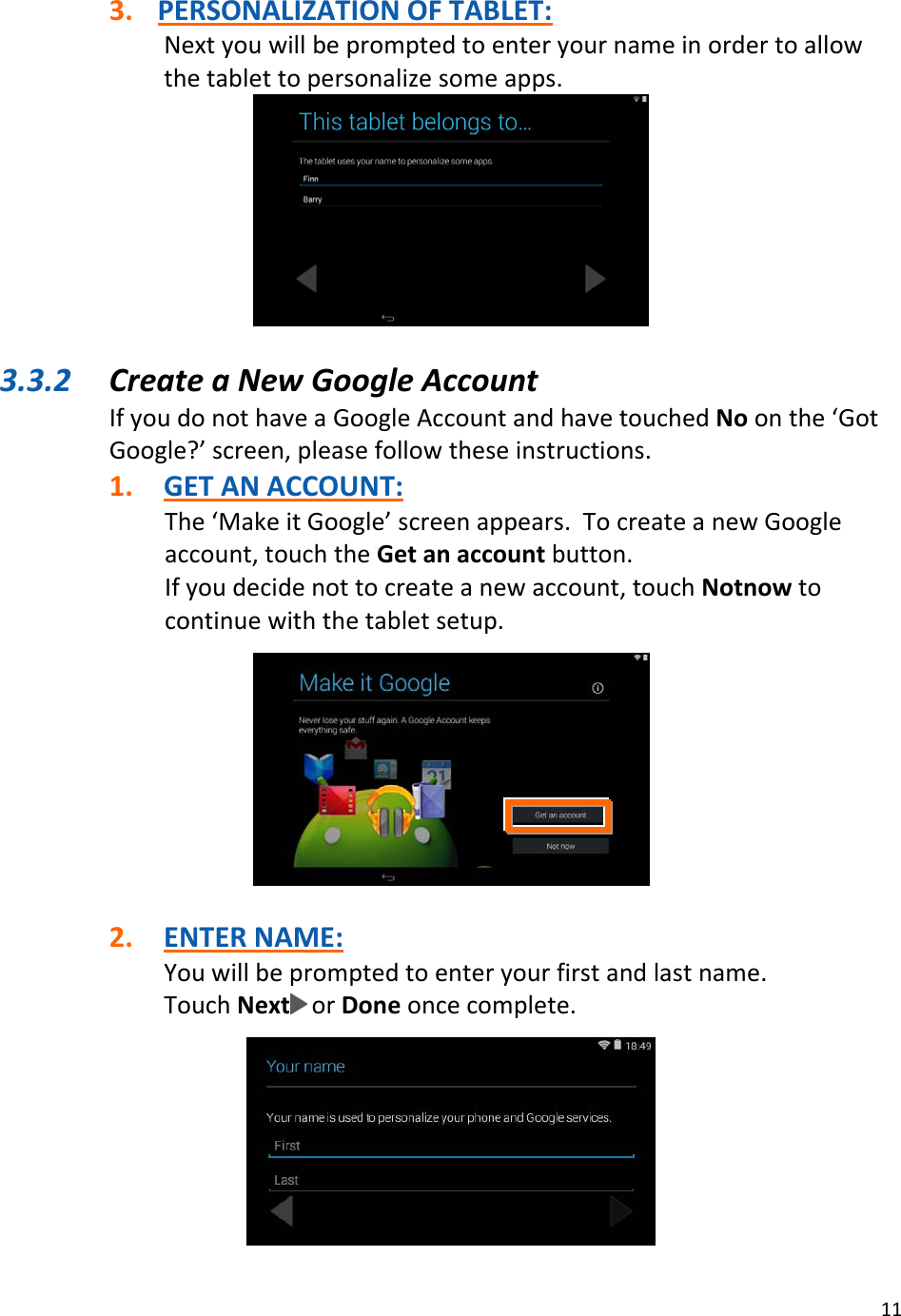 113. PERSONALIZATIONOFTABLET:Nextyouwillbepromptedtoenteryournameinordertoallowthetablettopersonalizesomeapps.3.3.2 CreateaNewGoogleAccountIfyoudonothaveaGoogleAccountandhavetouchedNoonthe‘GotGoogle?’screen,pleasefollowtheseinstructions.1. GETANACCOUNT:The‘MakeitGoogle’screenappears.TocreateanewGoogleaccount,touchtheGetanaccountbutton.Ifyoudecidenottocreateanewaccount,touchNotnowtocontinuewiththetabletsetup.2. ENTERNAME:Youwillbepromptedtoenteryourfirstandlastname.TouchNext orDoneoncecomplete.