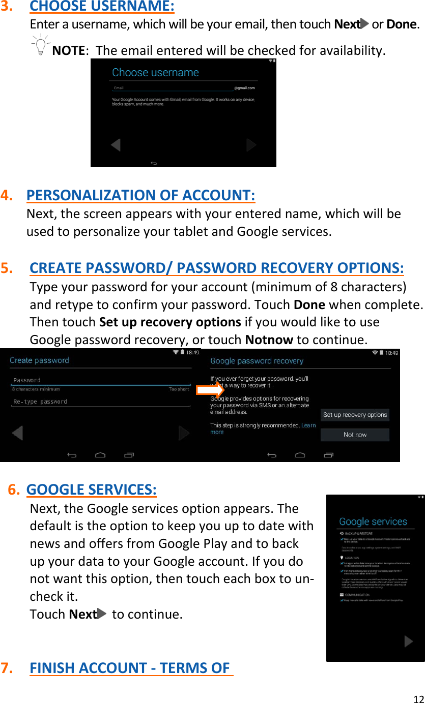 123. CHOOSEUSERNAME:Enterausername,whichwillbeyouremail,thentouchNext orDone.NOTE:Theemailenteredwillbecheckedforavailability.4. PERSONALIZATIONOFACCOUNT:Next,thescreenappearswithyourenteredname,whichwillbeusedtopersonalizeyourtabletandGoogleservices.5. CREATEPASSWORD/PASSWORDRECOVERYOPTIONS:Typeyourpasswordforyouraccount(minimumof8characters)andretypetoconfirmyourpassword.TouchDonewhencomplete.ThentouchSetuprecoveryoptionsifyouwouldliketouseGooglepasswordrecovery,ortouchNotnowtocontinue.6. GOOGLESERVICES:Next,theGoogleservicesoptionappears.ThedefaultistheoptiontokeepyouuptodatewithnewsandoffersfromGooglePlayandtobackupyourdatatoyourGoogleaccount.Ifyoudonotwantthisoption,thentoucheachboxtoun‐checkit.TouchNext tocontinue.7. FINISHACCOUNT‐TERMSOF