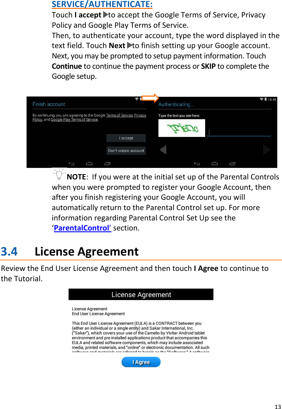 13SERVICE/AUTHENTICATE:TouchIaccepttoaccepttheGoogleTermsofService,PrivacyPolicyandGooglePlayTermsofService.Then,toauthenticateyouraccount,typetheworddisplayedinthetextfield.TouchNexttofinishsettingupyourGoogleaccount.Next,youmaybepromptedtosetuppaymentinformation.TouchContinuetocontinuethepaymentprocessorSKIPtocompletetheGooglesetup.NOTE:IfyouwereattheinitialsetupoftheParentalControlswhenyouwerepromptedtoregisteryourGoogleAccount,thenafteryoufinishregisteringyourGoogleAccount,youwillautomaticallyreturntotheParentalControlsetup.FormoreinformationregardingParentalControlSetUpseethe‘ParentalControl’section.3.4 LicenseAgreementReviewtheEndUserLicenseAgreementandthentouchIAgreetocontinuetotheTutorial.
