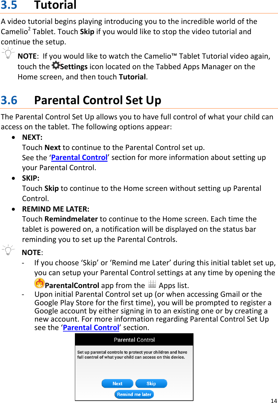 143.5 TutorialAvideotutorialbeginsplayingintroducingyoutotheincredibleworldoftheCamelio2Tablet.TouchSkipifyouwouldliketostopthevideotutorialandcontinuethesetup.NOTE:IfyouwouldliketowatchtheCamelio™TabletTutorialvideoagain,touchtheSettingsiconlocatedontheTabbedAppsManagerontheHomescreen,andthentouchTutorial.3.6 ParentalControlSetUpTheParentalControlSetUpallowsyoutohavefullcontrolofwhatyourchildcanaccessonthetablet.Thefollowingoptionsappear:• NEXT:TouchNexttocontinuetotheParentalControlsetup.Seethe‘ParentalControl’sectionformoreinformationaboutsettingupyourParentalControl.• SKIP:TouchSkiptocontinuetotheHomescreenwithoutsettingupParentalControl.• REMINDMELATER:TouchRemindmelatertocontinuetotheHomescreen.Eachtimethetabletispoweredon,anotificationwillbedisplayedonthestatusbarremindingyoutosetuptheParentalControls.NOTE:‐ Ifyouchoose‘Skip’or‘RemindmeLater’duringthisinitialtabletsetup,youcansetupyourParentalControlsettingsatanytimebyopeningtheParentalControlappfromthe Appslist.‐ UponinitialParentalControlsetup(orwhenaccessingGmailortheGooglePlayStoreforthefirsttime),youwillbepromptedtoregisteraGoogleaccountbyeithersigningintoanexistingoneorbycreatinganewaccount.FormoreinformationregardingParentalControlSetUpseethe‘ParentalControl’section.