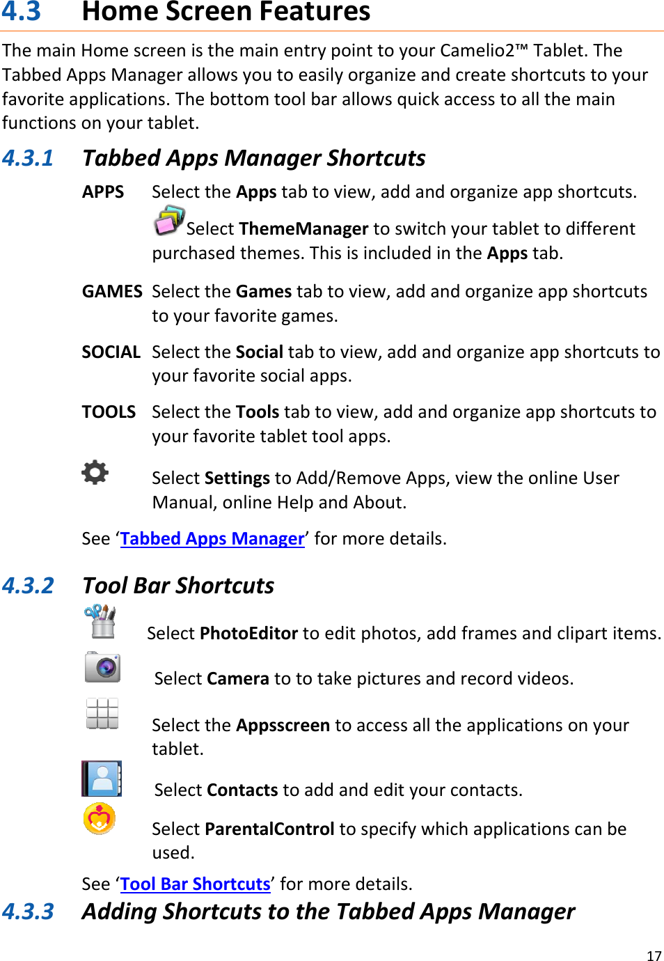 174.3 HomeScreenFeaturesThemainHomescreenisthemainentrypointtoyourCamelio2™Tablet.TheTabbedAppsManagerallowsyoutoeasilyorganizeandcreateshortcutstoyourfavoriteapplications.Thebottomtoolbarallowsquickaccesstoallthemainfunctionsonyourtablet.4.3.1 TabbedAppsManagerShortcutsAPPSSelecttheAppstabtoview,addandorganizeappshortcuts.SelectThemeManagertoswitchyourtablettodifferentpurchasedthemes.ThisisincludedintheAppstab.GAMESSelecttheGamestabtoview,addandorganizeappshortcutstoyourfavoritegames.SOCIALSelecttheSocialtabtoview,addandorganizeappshortcutstoyourfavoritesocialapps.TOOLSSelecttheToolstabtoview,addandorganizeappshortcutstoyourfavoritetablettoolapps.SelectSettingstoAdd/RemoveApps,viewtheonlineUserManual,onlineHelpandAbout.See‘TabbedAppsManager’formoredetails.4.3.2 ToolBarShortcuts SelectPhotoEditortoeditphotos,addframesandclipartitems.SelectCameratototakepicturesandrecordvideos.SelecttheAppsscreentoaccessalltheapplicationsonyourtablet.SelectContactstoaddandedityourcontacts.SelectParentalControltospecifywhichapplicationscanbeused.See‘ToolBarShortcuts’formoredetails.4.3.3 AddingShortcutstotheTabbedAppsManager