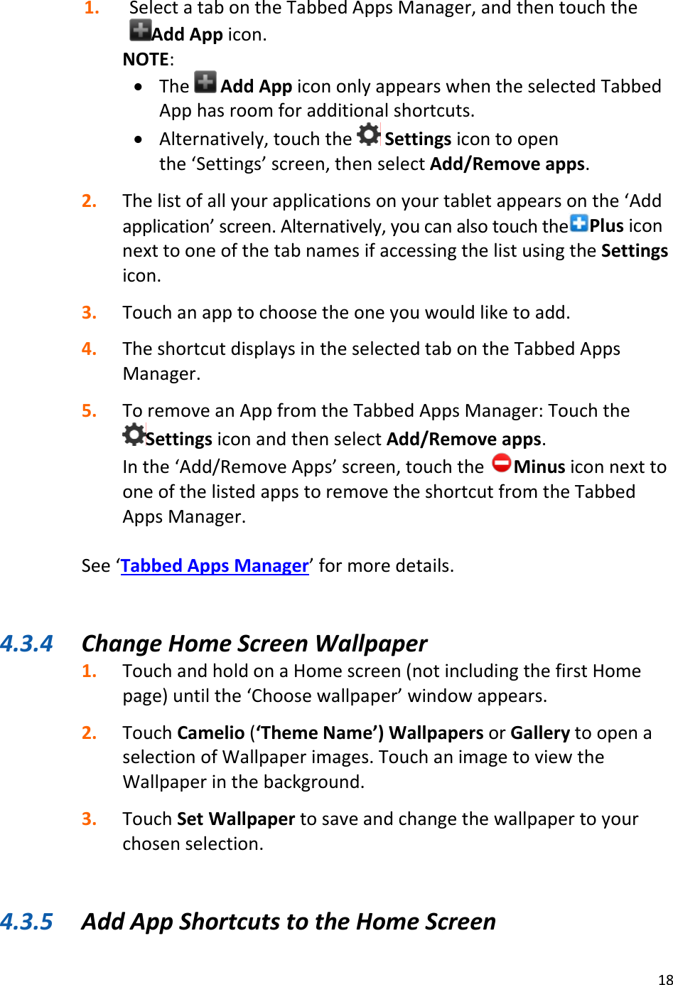 181. SelectatabontheTabbedAppsManager,andthentouchtheAddAppicon.NOTE:• TheAddAppicononlyappearswhentheselectedTabbedApphasroomforadditionalshortcuts.• Alternatively,touchtheSettingsicontoopenthe‘Settings’screen,thenselectAdd/Removeapps.2. Thelistofallyourapplicationsonyourtabletappearsonthe‘Addapplication’screen.Alternatively,youcanalsotouchthe PlusiconnexttooneofthetabnamesifaccessingthelistusingtheSettingsicon.3. Touchanapptochoosetheoneyouwouldliketoadd.4. TheshortcutdisplaysintheselectedtabontheTabbedAppsManager.5. ToremoveanAppfromtheTabbedAppsManager:TouchtheSettingsiconandthenselectAdd/Removeapps.Inthe‘Add/RemoveApps’screen,touchtheMinusiconnexttooneofthelistedappstoremovetheshortcutfromtheTabbedAppsManager.See‘TabbedAppsManager’formoredetails.4.3.4 ChangeHomeScreenWallpaper1. TouchandholdonaHomescreen(notincludingthefirstHomepage)untilthe‘Choosewallpaper’windowappears.2. TouchCamelio(‘ThemeName’)WallpapersorGallerytoopenaselectionofWallpaperimages.TouchanimagetoviewtheWallpaperinthebackground.3. TouchSetWallpapertosaveandchangethewallpapertoyourchosenselection.4.3.5 AddAppShortcutstotheHomeScreen