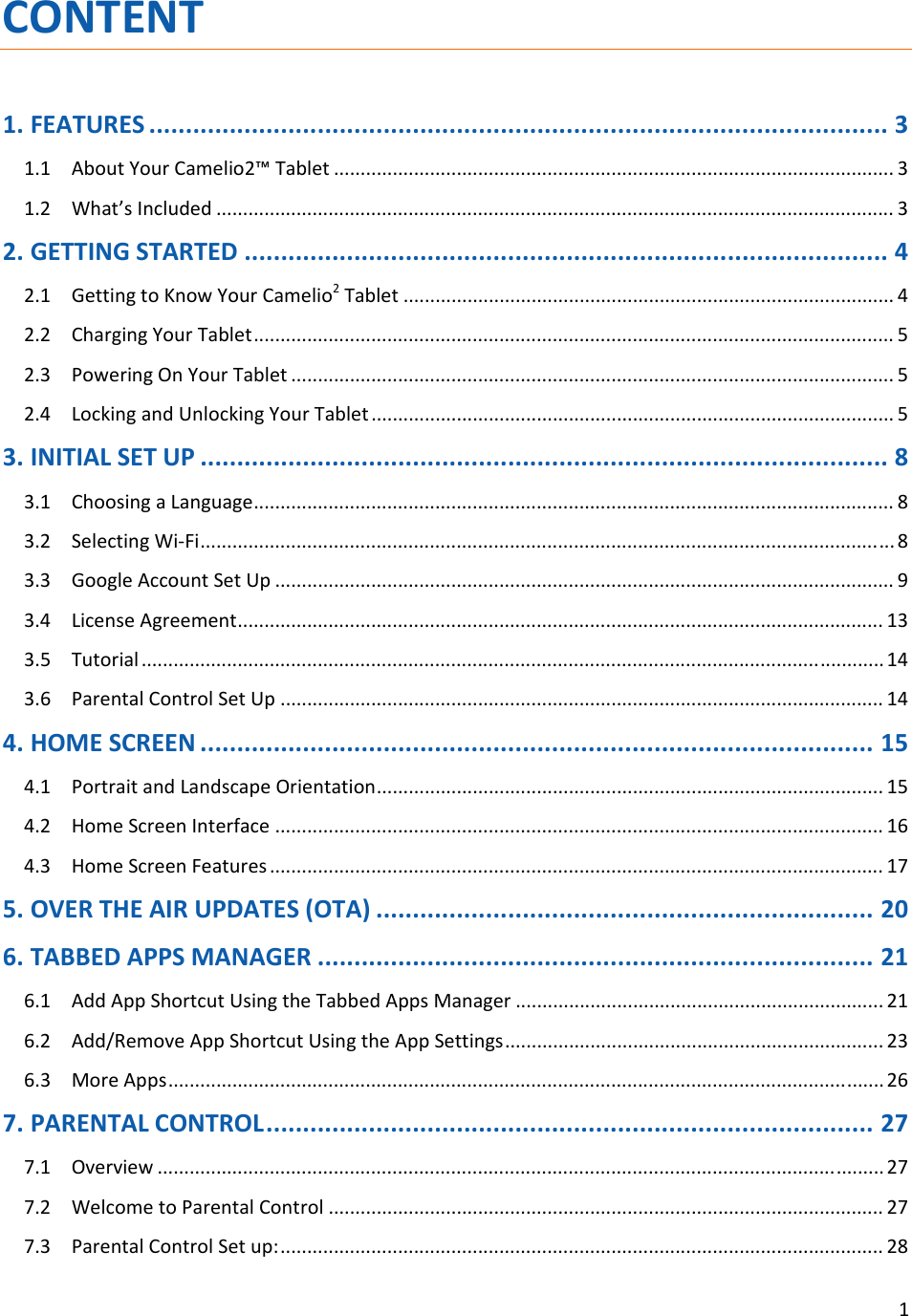 1CONTENT1.FEATURES.....................................................................................................31.1AboutYourCamelio2™Tablet.........................................................................................................31.2What’sIncluded...............................................................................................................................32.GETTINGSTARTED........................................................................................42.1GettingtoKnowYourCamelio2Tablet............................................................................................42.2ChargingYourTablet........................................................................................................................52.3PoweringOnYourTablet.................................................................................................................52.4LockingandUnlockingYourTablet..................................................................................................53.INITIALSETUP..............................................................................................83.1ChoosingaLanguage........................................................................................................................83.2SelectingWi‐Fi..................................................................................................................................83.3GoogleAccountSetUp....................................................................................................................93.4LicenseAgreement.........................................................................................................................133.5Tutorial...........................................................................................................................................143.6ParentalControlSetUp.................................................................................................................144.HOMESCREEN............................................................................................154.1PortraitandLandscapeOrientation...............................................................................................154.2HomeScreenInterface..................................................................................................................164.3HomeScreenFeatures...................................................................................................................175.OVERTHEAIRUPDATES(OTA)....................................................................206.TABBEDAPPSMANAGER............................................................................216.1AddAppShortcutUsingtheTabbedAppsManager.....................................................................216.2Add/RemoveAppShortcutUsingtheAppSettings.......................................................................236.3MoreApps......................................................................................................................................267.PARENTALCONTROL...................................................................................277.1Overview........................................................................................................................................277.2WelcometoParentalControl........................................................................................................277.3ParentalControlSetup:.................................................................................................................28