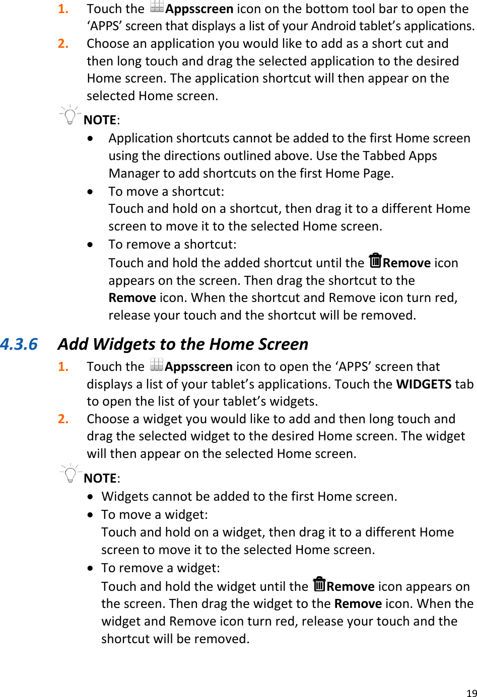 191. TouchtheAppsscreenicononthebottomtoolbartoopenthe‘APPS’screenthatdisplaysalistofyourAndroidtablet’sapplications.2. ChooseanapplicationyouwouldliketoaddasashortcutandthenlongtouchanddragtheselectedapplicationtothedesiredHomescreen.TheapplicationshortcutwillthenappearontheselectedHomescreen.NOTE:• ApplicationshortcutscannotbeaddedtothefirstHomescreenusingthedirectionsoutlinedabove.UsetheTabbedAppsManagertoaddshortcutsonthefirstHomePage.• Tomoveashortcut:Touchandholdonashortcut,thendragittoadifferentHomescreentomoveittotheselectedHomescreen.• Toremoveashortcut:TouchandholdtheaddedshortcutuntiltheRemoveiconappearsonthescreen.ThendragtheshortcuttotheRemoveicon.WhentheshortcutandRemoveiconturnred,releaseyourtouchandtheshortcutwillberemoved.4.3.6 AddWidgetstotheHomeScreen1. TouchtheAppsscreenicontoopenthe‘APPS’screenthatdisplaysalistofyourtablet’sapplications.TouchtheWIDGETStabtoopenthelistofyourtablet’swidgets.2. ChooseawidgetyouwouldliketoaddandthenlongtouchanddragtheselectedwidgettothedesiredHomescreen.ThewidgetwillthenappearontheselectedHomescreen.NOTE:• WidgetscannotbeaddedtothefirstHomescreen.• Tomoveawidget:Touchandholdonawidget,thendragittoadifferentHomescreentomoveittotheselectedHomescreen.• Toremoveawidget:TouchandholdthewidgetuntiltheRemoveiconappearsonthescreen.ThendragthewidgettotheRemoveicon.WhenthewidgetandRemoveiconturnred,releaseyourtouchandtheshortcutwillberemoved.