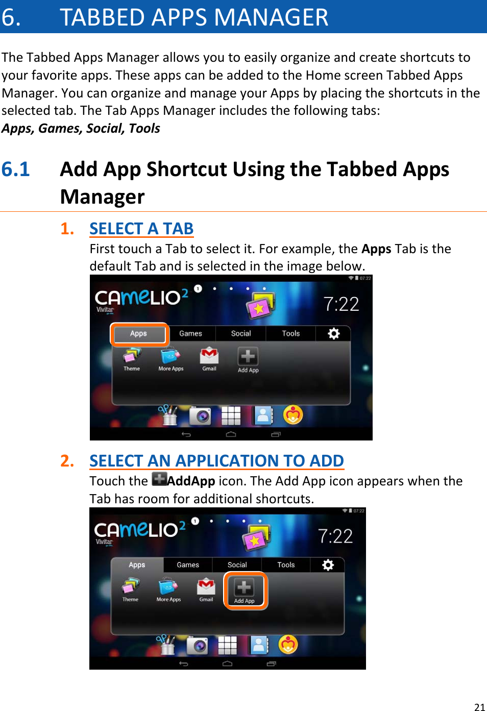 216. TABBEDAPPSMANAGERTheTabbedAppsManagerallowsyoutoeasilyorganizeandcreateshortcutstoyourfavoriteapps.TheseappscanbeaddedtotheHomescreenTabbedAppsManager.YoucanorganizeandmanageyourAppsbyplacingtheshortcutsintheselectedtab.TheTabAppsManagerincludesthefollowingtabs:Apps,Games,Social,Tools6.1 AddAppShortcutUsingtheTabbedAppsManager1. SELECTATABFirsttouchaTabtoselectit.Forexample,theAppsTabisthedefaultTabandisselectedintheimagebelow.2. SELECTANAPPLICATIONTOADDTouchtheAddAppicon.TheAddAppiconappearswhentheTabhasroomforadditionalshortcuts.
