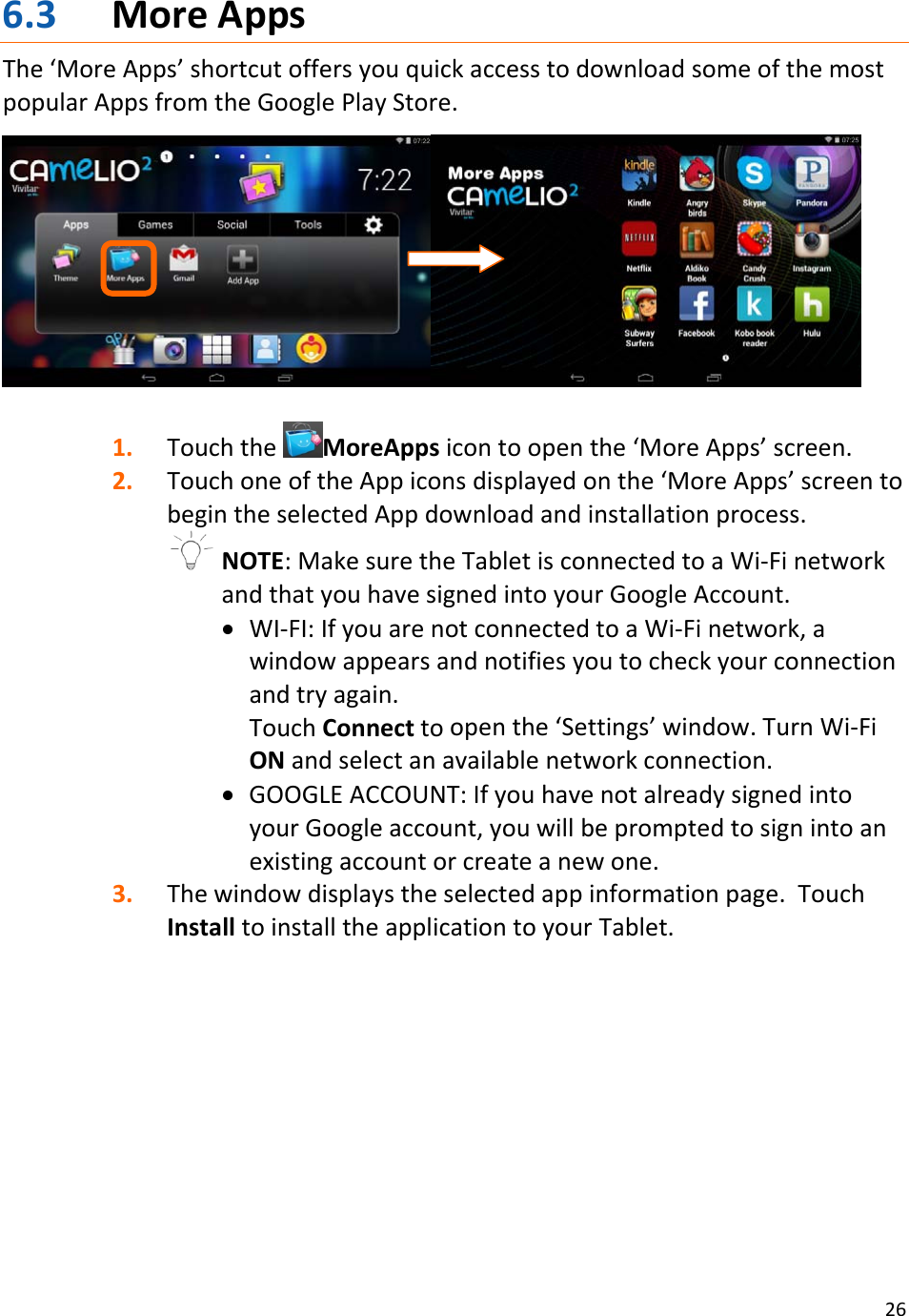266.3 MoreAppsThe‘MoreApps’shortcutoffersyouquickaccesstodownloadsomeofthemostpopularAppsfromtheGooglePlayStore.1. TouchtheMoreAppsicontoopenthe‘MoreApps’screen.2. TouchoneoftheAppiconsdisplayedonthe‘MoreApps’screentobegintheselectedAppdownloadandinstallationprocess.NOTE:MakesuretheTabletisconnectedtoaWi‐FinetworkandthatyouhavesignedintoyourGoogleAccount.• WI‐FI:IfyouarenotconnectedtoaWi‐Finetwork,awindowappearsandnotifiesyoutocheckyourconnectionandtryagain.TouchConnecttoopenthe‘Settings’window.TurnWi‐FiONandselectanavailablenetworkconnection.• GOOGLEACCOUNT:IfyouhavenotalreadysignedintoyourGoogleaccount,youwillbepromptedtosignintoanexistingaccountorcreateanewone.3. Thewindowdisplaystheselectedappinformationpage.TouchInstalltoinstalltheapplicationtoyourTablet.