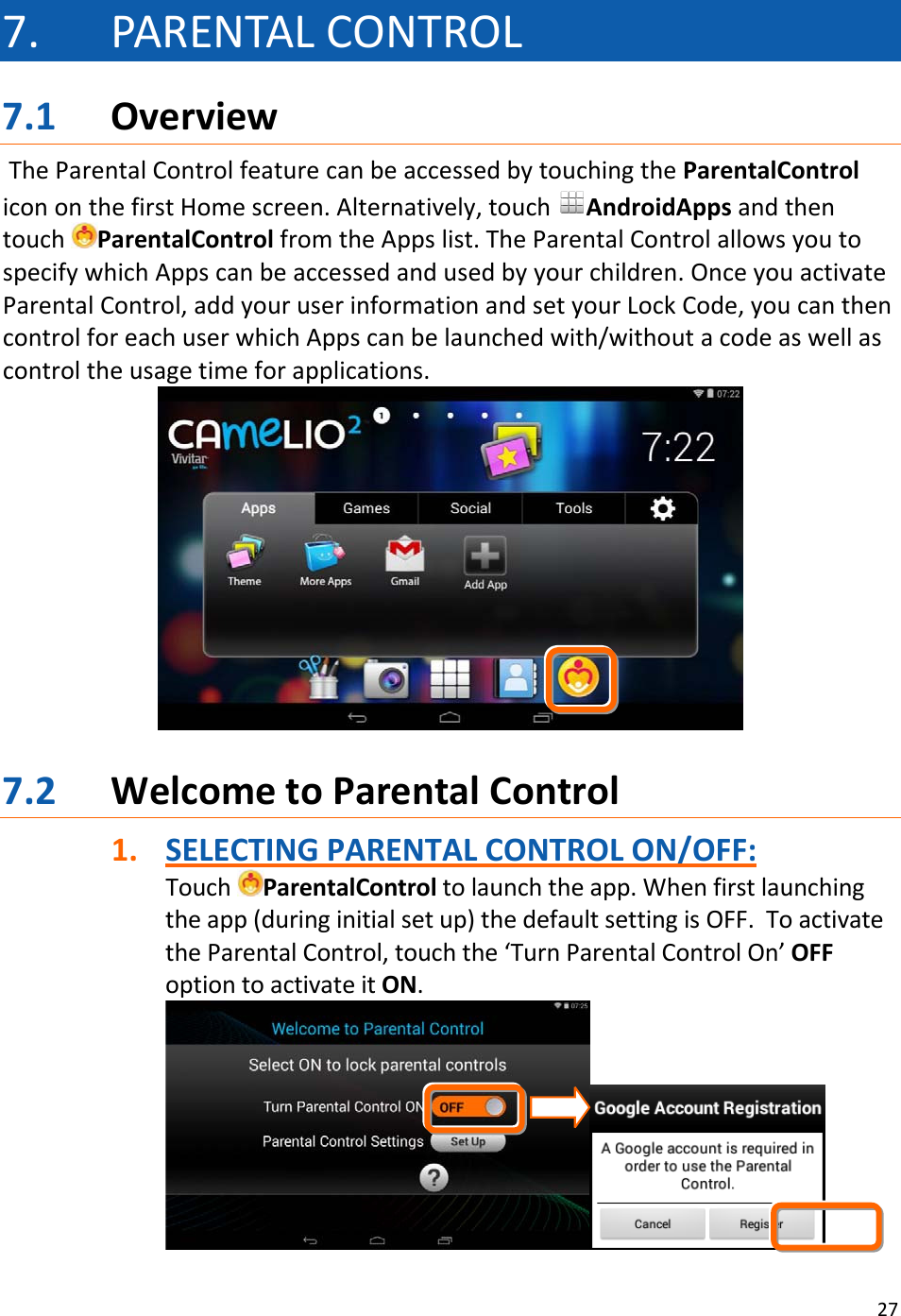 277. PARENTALCONTROL7.1 OverviewTheParentalControlfeaturecanbeaccessedbytouchingtheParentalControlicononthefirstHomescreen.Alternatively,touchAndroidAppsandthentouchParentalControlfromtheAppslist.TheParentalControlallowsyoutospecifywhichAppscanbeaccessedandusedbyyourchildren.OnceyouactivateParentalControl,addyouruserinformationandsetyourLockCode,youcanthencontrolforeachuserwhichAppscanbelaunchedwith/withoutacodeaswellascontroltheusagetimeforapplications.7.2 WelcometoParentalControl1. SELECTINGPARENTALCONTROLON/OFF:TouchParentalControltolaunchtheapp.Whenfirstlaunchingtheapp(duringinitialsetup)thedefaultsettingisOFF.ToactivatetheParentalControl,touchthe‘TurnParentalControlOn’OFFoptiontoactivateitON.