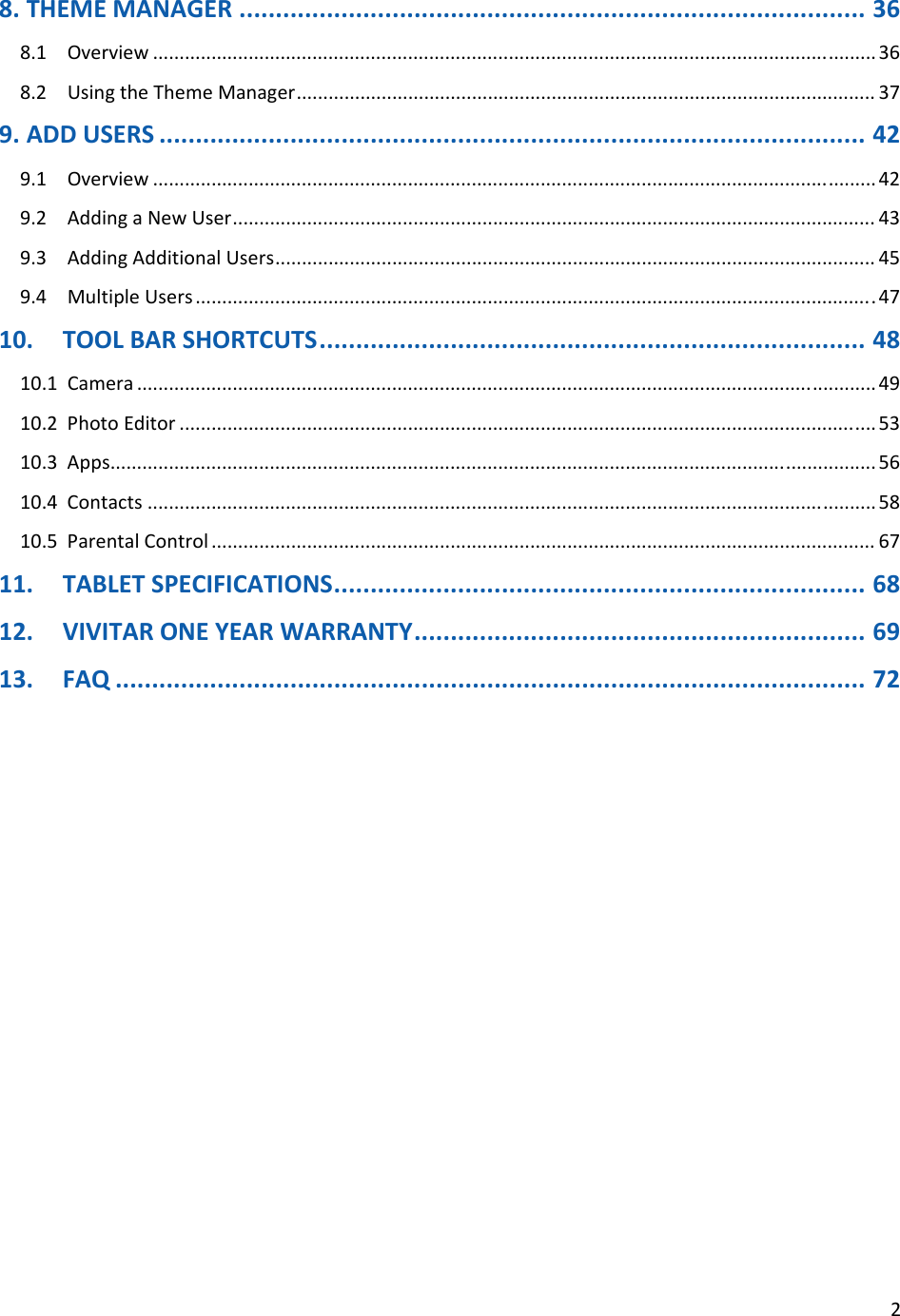 28.THEMEMANAGER......................................................................................368.1Overview........................................................................................................................................368.2UsingtheThemeManager.............................................................................................................379.ADDUSERS.................................................................................................429.1Overview........................................................................................................................................429.2AddingaNewUser.........................................................................................................................439.3AddingAdditionalUsers.................................................................................................................459.4MultipleUsers................................................................................................................................4710.TOOLBARSHORTCUTS...........................................................................4810.1Camera...........................................................................................................................................4910.2PhotoEditor...................................................................................................................................5310.3Apps................................................................................................................................................5610.4Contacts.........................................................................................................................................5810.5ParentalControl.............................................................................................................................6711.TABLETSPECIFICATIONS.........................................................................6812.VIVITARONEYEARWARRANTY..............................................................6913.FAQ.......................................................................................................72