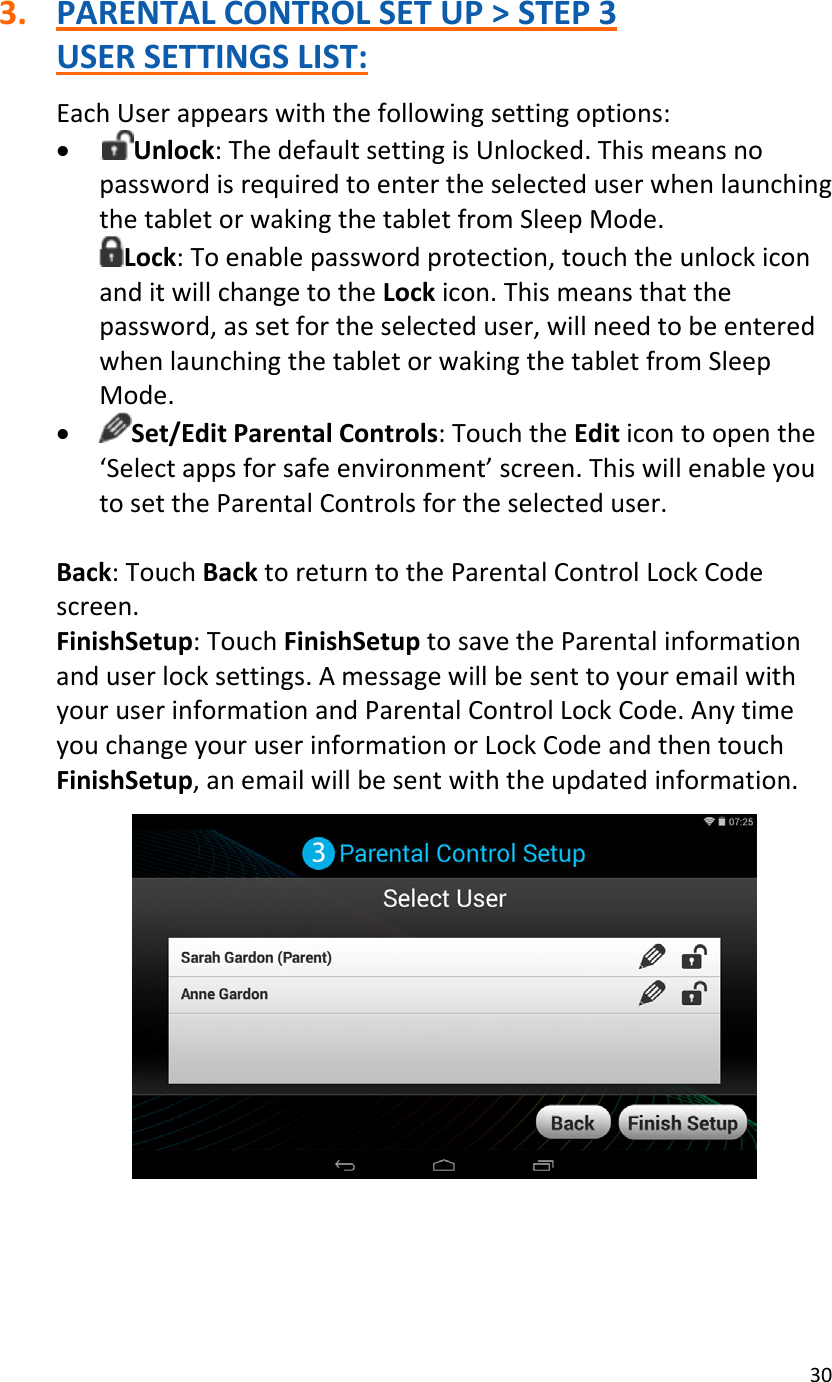 303. PARENTALCONTROLSETUP&gt;STEP3USERSETTINGSLIST:EachUserappearswiththefollowingsettingoptions:• Unlock:ThedefaultsettingisUnlocked.ThismeansnopasswordisrequiredtoentertheselecteduserwhenlaunchingthetabletorwakingthetabletfromSleepMode.Lock:Toenablepasswordprotection,touchtheunlockiconanditwillchangetotheLockicon.Thismeansthatthepassword,assetfortheselecteduser,willneedtobeenteredwhenlaunchingthetabletorwakingthetabletfromSleepMode.• Set/EditParentalControls:TouchtheEditicontoopenthe‘Selectappsforsafeenvironment’screen.ThiswillenableyoutosettheParentalControlsfortheselecteduser.Back:TouchBacktoreturntotheParentalControlLockCodescreen.FinishSetup:TouchFinishSetuptosavetheParentalinformationanduserlocksettings.AmessagewillbesenttoyouremailwithyouruserinformationandParentalControlLockCode.AnytimeyouchangeyouruserinformationorLockCodeandthentouchFinishSetup,anemailwillbesentwiththeupdatedinformation.