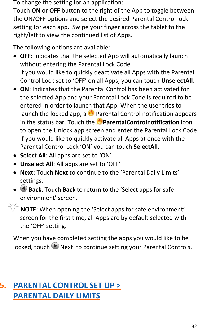 32Tochangethesettingforanapplication:TouchONorOFFbuttontotherightoftheApptotogglebetweentheON/OFFoptionsandselectthedesiredParentalControllocksettingforeachapp.Swipeyourfingeracrossthetablettotheright/lefttoviewthecontinuedlistofApps.Thefollowingoptionsareavailable:• OFF:IndicatesthattheselectedAppwillautomaticallylaunchwithoutenteringtheParentalLockCode.IfyouwouldliketoquicklydeactivateallAppswiththeParentalControlLocksetto‘OFF’onallApps,youcantouchUnselectAll.• ON:IndicatesthattheParentalControlhasbeenactivatedfortheselectedAppandyourParentalLockCodeisrequiredtobeenteredinordertolaunchthatApp.Whentheusertriestolaunchthelockedapp,aParentalControlnotificationappearsinthestatusbar.TouchtheParentalControlnotificationicontoopentheUnlockappscreenandentertheParentalLockCode.IfyouwouldliketoquicklyactivateallAppsatoncewiththeParentalControlLock‘ON’youcantouchSelectAll.• SelectAll:Allappsaresetto‘ON’• UnselectAll:Allappsaresetto‘OFF’• Next:TouchNexttocontinuetothe‘ParentalDailyLimits’settings.• Back:TouchBacktoreturntothe‘Selectappsforsafeenvironment’screen.NOTE:Whenopeningthe‘Selectappsforsafeenvironment’screenforthefirsttime,allAppsarebydefaultselectedwiththe‘OFF’setting.Whenyouhavecompletedsettingtheappsyouwouldliketobelocked,touchNexttocontinuesettingyourParentalControls.5. PARENTALCONTROLSETUP&gt;PARENTALDAILYLIMITS