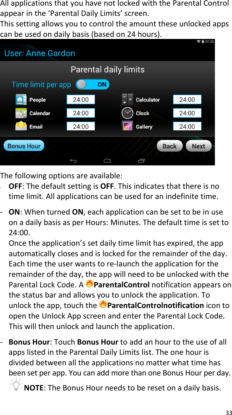 33AllapplicationsthatyouhavenotlockedwiththeParentalControlappearinthe‘ParentalDailyLimits’screen.Thissettingallowsyoutocontroltheamounttheseunlockedappscanbeusedondailybasis(basedon24hours).Thefollowingoptionsareavailable:‐ OFF:ThedefaultsettingisOFF.Thisindicatesthatthereisnotimelimit.Allapplicationscanbeusedforanindefinitetime.‐ ON:WhenturnedON,eachapplicationcanbesettobeinuseonadailybasisasperHours:Minutes.Thedefaulttimeissetto24:00.Oncetheapplication’ssetdailytimelimithasexpired,theappautomaticallyclosesandislockedfortheremainderoftheday.Eachtimetheuserwantstore‐launchtheapplicationfortheremainderoftheday,theappwillneedtobeunlockedwiththeParentalLockCode.AParentalControlnotificationappearsonthestatusbarandallowsyoutounlocktheapplication.Tounlocktheapp,touchtheParentalControlnotificationicontoopentheUnlockAppscreenandentertheParentalLockCode.Thiswillthenunlockandlaunchtheapplication.‐ BonusHour:TouchBonusHourtoaddanhourtotheuseofallappslistedintheParentalDailyLimitslist.Theonehourisdividedbetweenalltheapplicationsnomatterwhattimehasbeensetperapp.YoucanaddmorethanoneBonusHourperday.NOTE:TheBonusHourneedstoberesetonadailybasis.