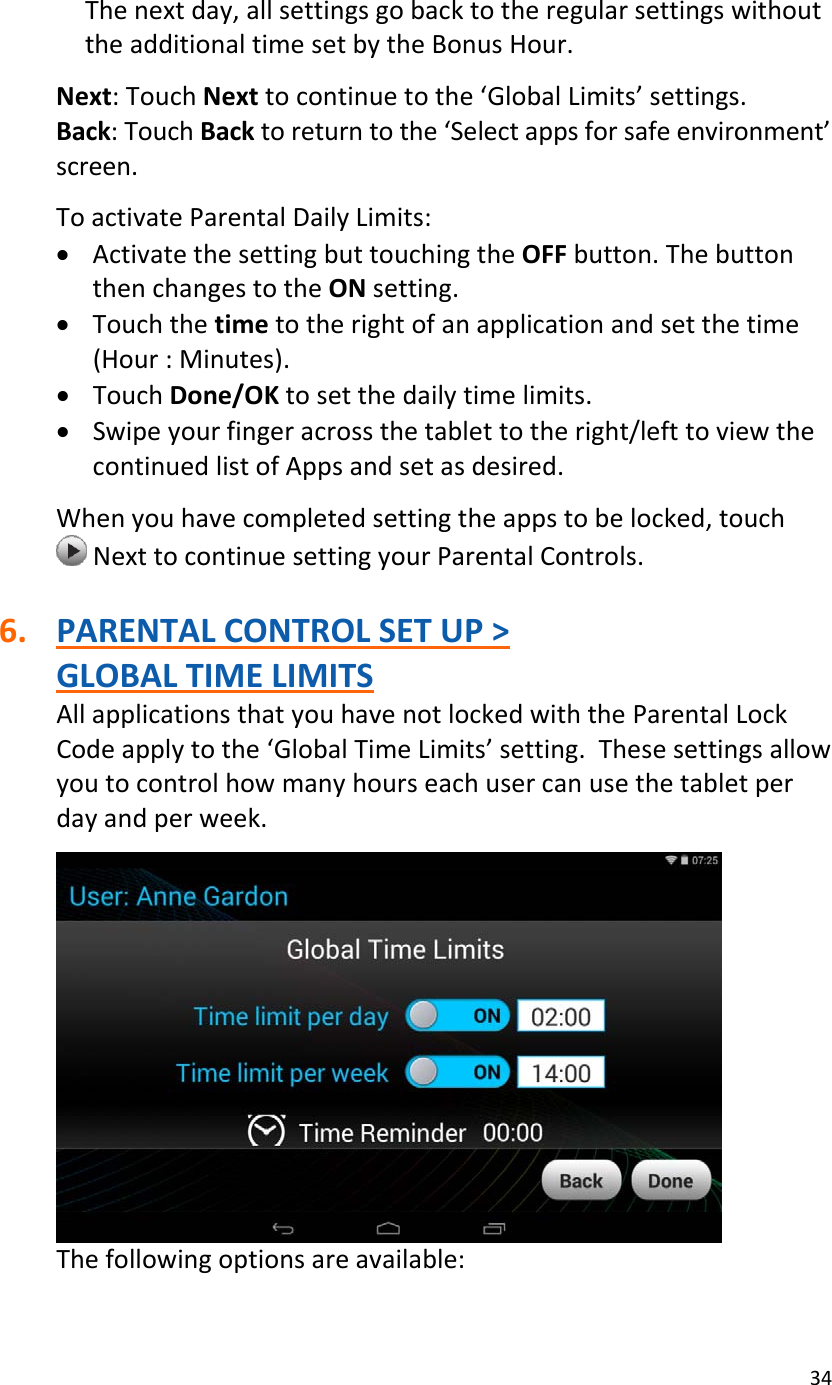 34Thenextday,allsettingsgobacktotheregularsettingswithouttheadditionaltimesetbytheBonusHour.Next:TouchNexttocontinuetothe‘GlobalLimits’settings.Back:TouchBacktoreturntothe‘Selectappsforsafeenvironment’screen.ToactivateParentalDailyLimits:• ActivatethesettingbuttouchingtheOFFbutton.ThebuttonthenchangestotheONsetting.• Touchthetimetotherightofanapplicationandsetthetime(Hour:Minutes).• TouchDone/OKtosetthedailytimelimits.• Swipeyourfingeracrossthetablettotheright/lefttoviewthecontinuedlistofAppsandsetasdesired.Whenyouhavecompletedsettingtheappstobelocked,touchNexttocontinuesettingyourParentalControls.6. PARENTALCONTROLSETUP&gt;GLOBALTIMELIMITSAllapplicationsthatyouhavenotlockedwiththeParentalLockCodeapplytothe‘GlobalTimeLimits’setting.Thesesettingsallowyoutocontrolhowmanyhourseachusercanusethetabletperdayandperweek.Thefollowingoptionsareavailable: