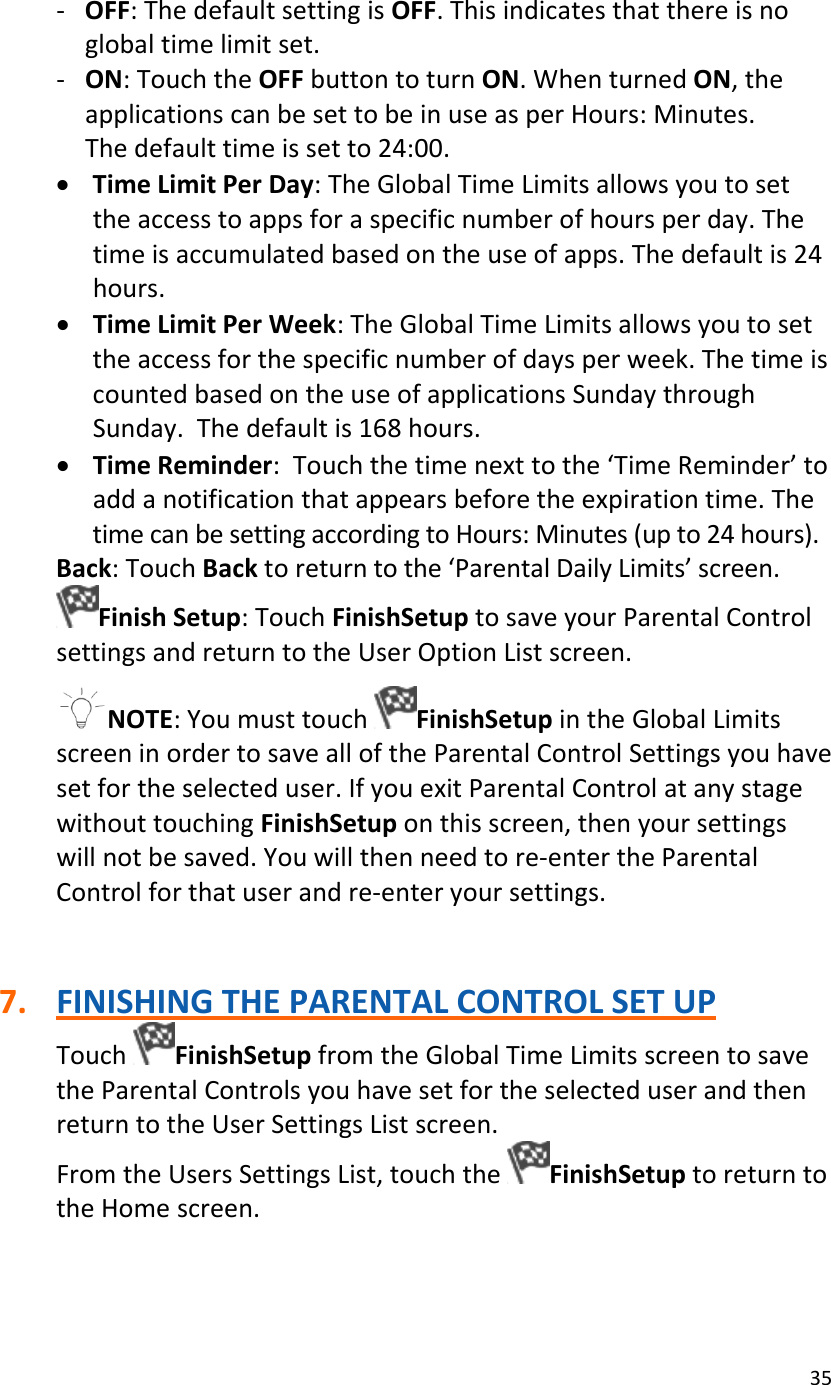 35‐ OFF:ThedefaultsettingisOFF.Thisindicatesthatthereisnoglobaltimelimitset.‐ ON:TouchtheOFFbuttontoturnON.WhenturnedON,theapplicationscanbesettobeinuseasperHours:Minutes.Thedefaulttimeissetto24:00.• TimeLimitPerDay:TheGlobalTimeLimitsallowsyoutosettheaccesstoappsforaspecificnumberofhoursperday.Thetimeisaccumulatedbasedontheuseofapps.Thedefaultis24hours.• TimeLimitPerWeek:TheGlobalTimeLimitsallowsyoutosettheaccessforthespecificnumberofdaysperweek.ThetimeiscountedbasedontheuseofapplicationsSundaythroughSunday.Thedefaultis168hours.• TimeReminder:Touchthetimenexttothe‘TimeReminder’toaddanotificationthatappearsbeforetheexpirationtime.ThetimecanbesettingaccordingtoHours:Minutes(upto24hours).Back:TouchBacktoreturntothe‘ParentalDailyLimits’screen.FinishSetup:TouchFinishSetuptosaveyourParentalControlsettingsandreturntotheUserOptionListscreen.NOTE:YoumusttouchFinishSetupintheGlobalLimitsscreeninordertosavealloftheParentalControlSettingsyouhavesetfortheselecteduser.IfyouexitParentalControlatanystagewithouttouchingFinishSetuponthisscreen,thenyoursettingswillnotbesaved.Youwillthenneedtore‐entertheParentalControlforthatuserandre‐enteryoursettings.7. FINISHINGTHEPARENTALCONTROLSETUPTouchFinishSetupfromtheGlobalTimeLimitsscreentosavetheParentalControlsyouhavesetfortheselecteduserandthenreturntotheUserSettingsListscreen.FromtheUsersSettingsList,touchtheFinishSetuptoreturntotheHomescreen.