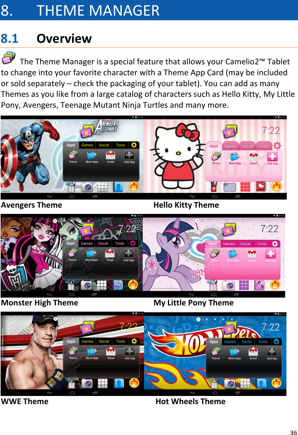 368. THEMEMANAGER8.1 OverviewTheThemeManagerisaspecialfeaturethatallowsyourCamelio2™TablettochangeintoyourfavoritecharacterwithaThemeAppCard(maybeincludedorsoldseparately–checkthepackagingofyourtablet).YoucanaddasmanyThemesasyoulikefromalargecatalogofcharacterssuchasHelloKitty,MyLittlePony,Avengers,TeenageMutantNinjaTurtlesandmanymore.AvengersThemeHelloKittyThemeMonsterHighThemeMyLittlePonyThemeWWETheme    HotWheelsTheme