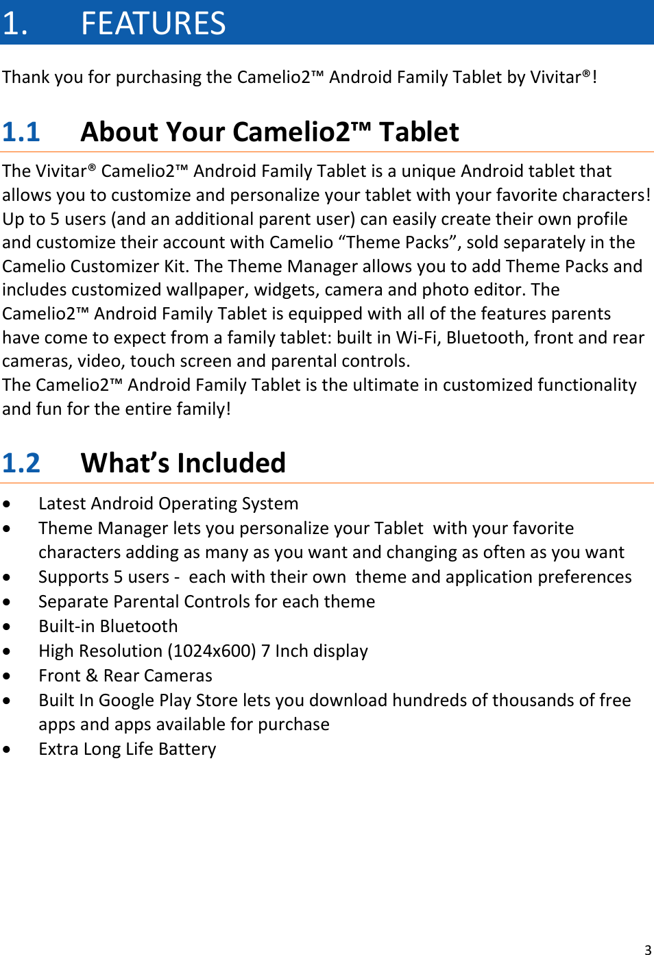 31. FEATURESThankyouforpurchasingtheCamelio2™AndroidFamilyTabletbyVivitar®!1.1 AboutYourCamelio2™TabletTheVivitar®Camelio2™AndroidFamilyTabletisauniqueAndroidtabletthatallowsyoutocustomizeandpersonalizeyourtabletwithyourfavoritecharacters!Upto5users(andanadditionalparentuser)caneasilycreatetheirownprofileandcustomizetheiraccountwithCamelio“ThemePacks”,soldseparatelyintheCamelioCustomizerKit.TheThemeManagerallowsyoutoaddThemePacksandincludescustomizedwallpaper,widgets,cameraandphotoeditor.TheCamelio2™AndroidFamilyTabletisequippedwithallofthefeaturesparentshavecometoexpectfromafamilytablet:builtinWi‐Fi,Bluetooth,frontandrearcameras,video,touchscreenandparentalcontrols.TheCamelio2™AndroidFamilyTabletistheultimateincustomizedfunctionalityandfunfortheentirefamily!1.2 What’sIncluded• LatestAndroidOperatingSystem• ThemeManagerletsyoupersonalizeyourTabletwithyourfavoritecharactersaddingasmanyasyouwantandchangingasoftenasyouwant• Supports5users‐eachwiththeirownthemeandapplicationpreferences• SeparateParentalControlsforeachtheme• Built‐inBluetooth• HighResolution(1024x600)7Inchdisplay• Front&amp;RearCameras• BuiltInGooglePlayStoreletsyoudownloadhundredsofthousandsoffreeappsandappsavailableforpurchase• ExtraLongLifeBattery
