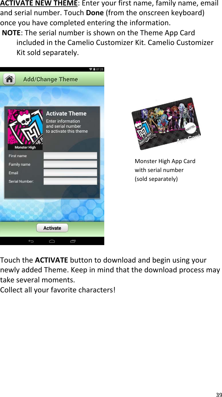 39ACTIVATENEWTHEME:Enteryourfirstname,familyname,emailandserialnumber.TouchDone(fromtheonscreenkeyboard)onceyouhavecompletedenteringtheinformation.NOTE:TheserialnumberisshownontheThemeAppCardincludedintheCamelioCustomizerKit.CamelioCustomizerKitsoldseparately.TouchtheACTIVATEbuttontodownloadandbeginusingyournewlyaddedTheme.Keepinmindthatthedownloadprocessmaytakeseveralmoments.Collectallyourfavoritecharacters!MonsterHighAppCardwithserialnumber(soldseparately)