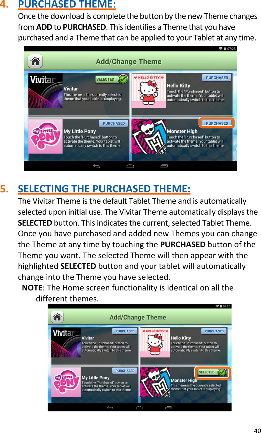 404. PURCHASEDTHEME:OncethedownloadiscompletethebuttonbythenewThemechangesfromADDtoPURCHASED.ThisidentifiesaThemethatyouhavepurchasedandaThemethatcanbeappliedtoyourTabletatanytime.5. SELECTINGTHEPURCHASEDTHEME:TheVivitarThemeisthedefaultTabletThemeandisautomaticallyselecteduponinitialuse.TheVivitarThemeautomaticallydisplaystheSELECTEDbutton.Thisindicatesthecurrent,selectedTabletTheme.OnceyouhavepurchasedandaddednewThemesyoucanchangetheThemeatanytimebytouchingthePURCHASEDbuttonoftheThemeyouwant.TheselectedThemewillthenappearwiththehighlightedSELECTEDbuttonandyourtabletwillautomaticallychangeintotheThemeyouhaveselected.NOTE:TheHomescreenfunctionalityisidenticalonallthedifferentthemes.