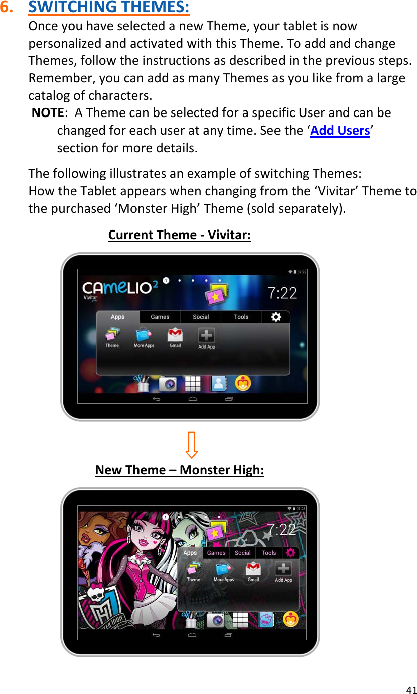 416. SWITCHINGTHEMES:OnceyouhaveselectedanewTheme,yourtabletisnowpersonalizedandactivatedwiththisTheme.ToaddandchangeThemes,followtheinstructionsasdescribedintheprevioussteps.Remember,youcanaddasmanyThemesasyoulikefromalargecatalogofcharacters.NOTE:AThemecanbeselectedforaspecificUserandcanbechangedforeachuseratanytime.Seethe‘AddUsers’sectionformoredetails.ThefollowingillustratesanexampleofswitchingThemes:HowtheTabletappearswhenchangingfromthe‘Vivitar’Themetothepurchased‘MonsterHigh’Theme(soldseparately).CurrentTheme‐Vivitar:NewTheme–MonsterHigh: