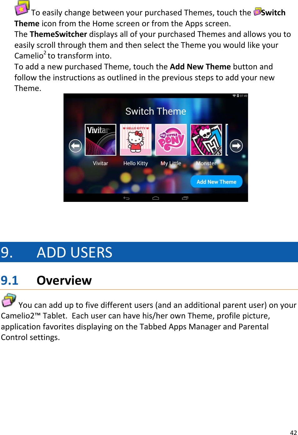 42ToeasilychangebetweenyourpurchasedThemes,touchtheSwitchThemeiconfromtheHomescreenorfromtheAppsscreen.TheThemeSwitcherdisplaysallofyourpurchasedThemesandallowsyoutoeasilyscrollthroughthemandthenselecttheThemeyouwouldlikeyourCamelio2totransforminto.ToaddanewpurchasedTheme,touchtheAddNewThemebuttonandfollowtheinstructionsasoutlinedinthepreviousstepstoaddyournewTheme.9. ADDUSERS9.1 OverviewYoucanadduptofivedifferentusers(andanadditionalparentuser)onyourCamelio2™Tablet.Eachusercanhavehis/herownTheme,profilepicture,applicationfavoritesdisplayingontheTabbedAppsManagerandParentalControlsettings.