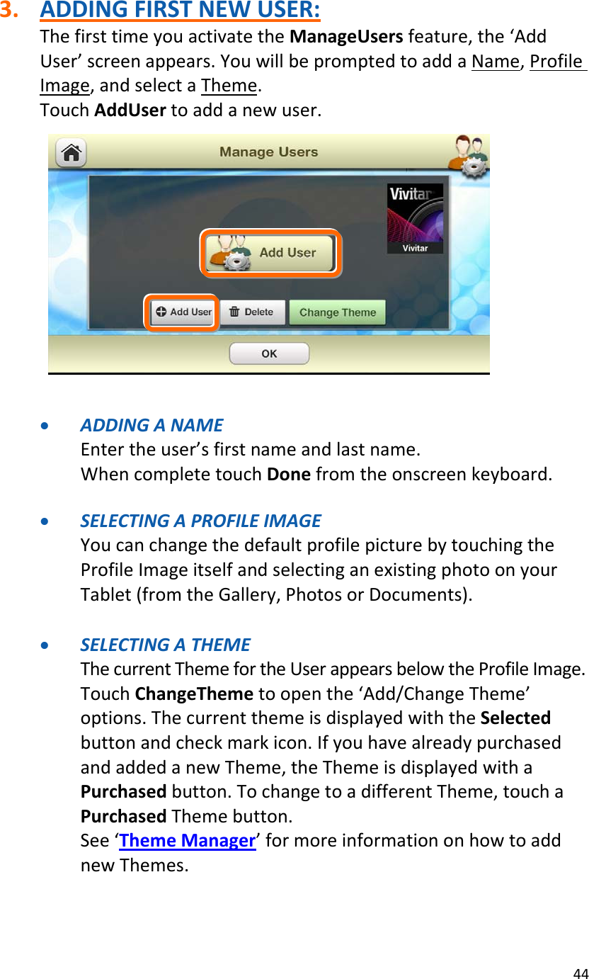 443. ADDINGFIRSTNEWUSER:ThefirsttimeyouactivatetheManageUsersfeature,the‘AddUser’screenappears.YouwillbepromptedtoaddaName,ProfileImage,andselectaTheme.TouchAddUsertoaddanewuser.• ADDINGANAMEEntertheuser’sfirstnameandlastname.WhencompletetouchDonefromtheonscreenkeyboard.• SELECTINGAPROFILEIMAGEYoucanchangethedefaultprofilepicturebytouchingtheProfileImageitselfandselectinganexistingphotoonyourTablet(fromtheGallery,PhotosorDocuments).• SELECTINGATHEMEThecurrentThemefortheUserappearsbelowtheProfileImage.TouchChangeThemetoopenthe‘Add/ChangeTheme’options.ThecurrentthemeisdisplayedwiththeSelectedbuttonandcheckmarkicon.IfyouhavealreadypurchasedandaddedanewTheme,theThemeisdisplayedwithaPurchasedbutton.TochangetoadifferentTheme,touchaPurchasedThemebutton.See‘ThemeManager’formoreinformationonhowtoaddnewThemes.