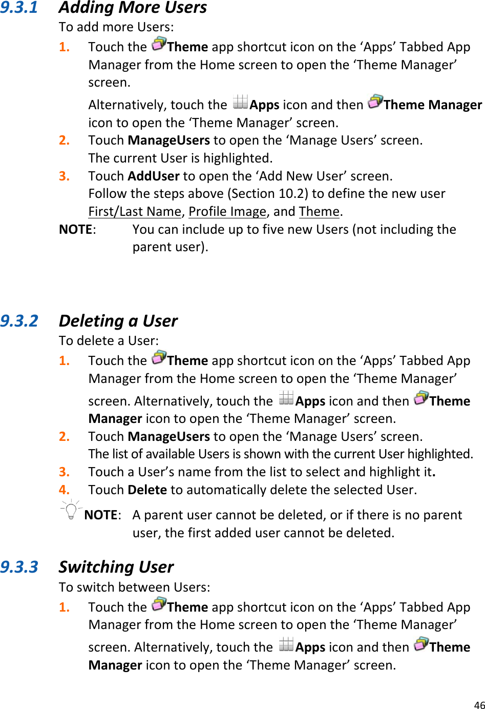 469.3.1 AddingMoreUsersToaddmoreUsers:1. TouchtheThemeappshortcuticononthe‘Apps’TabbedAppManagerfromtheHomescreentoopenthe‘ThemeManager’screen.Alternatively,touchtheAppsiconandthenThemeManagericontoopenthe‘ThemeManager’screen.2. TouchManageUserstoopenthe‘ManageUsers’screen.ThecurrentUserishighlighted.3. TouchAddUsertoopenthe‘AddNewUser’screen.Followthestepsabove(Section10.2)todefinethenewuserFirst/LastName,ProfileImage,andTheme.NOTE: YoucanincludeuptofivenewUsers(notincludingtheparentuser).9.3.2 DeletingaUserTodeleteaUser:1. TouchtheThemeappshortcuticononthe‘Apps’TabbedAppManagerfromtheHomescreentoopenthe‘ThemeManager’screen.Alternatively,touchtheAppsiconandthenThemeManagericontoopenthe‘ThemeManager’screen.2. TouchManageUserstoopenthe‘ManageUsers’screen.ThelistofavailableUsersisshownwiththecurrentUserhighlighted.3. TouchaUser’snamefromthelisttoselectandhighlightit.4. TouchDeletetoautomaticallydeletetheselectedUser.NOTE: Aparentusercannotbedeleted,orifthereisnoparentuser,thefirstaddedusercannotbedeleted.9.3.3 SwitchingUserToswitchbetweenUsers:1. TouchtheThemeappshortcuticononthe‘Apps’TabbedAppManagerfromtheHomescreentoopenthe‘ThemeManager’screen.Alternatively,touchtheAppsiconandthenThemeManagericontoopenthe‘ThemeManager’screen.