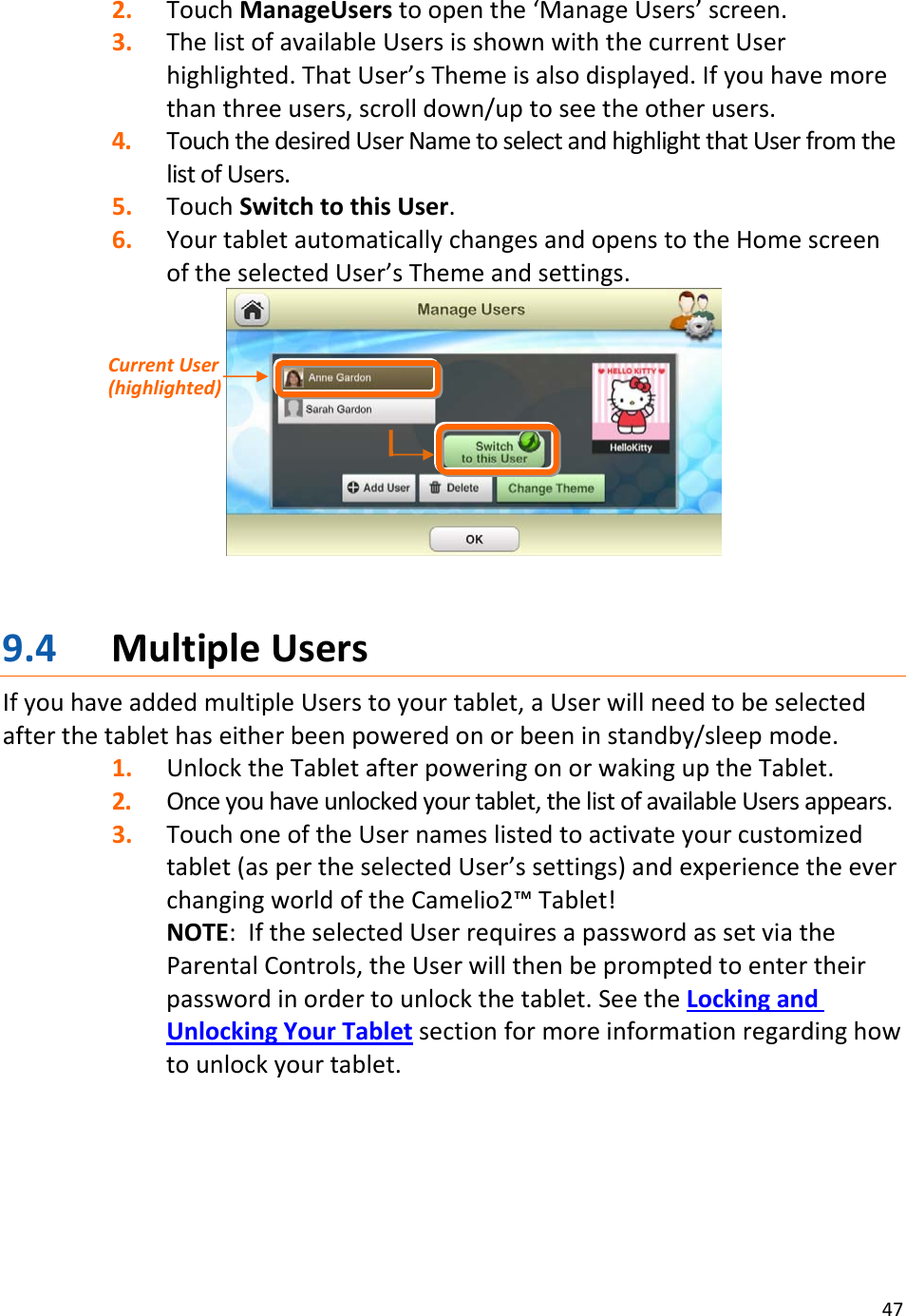 472. TouchManageUserstoopenthe‘ManageUsers’screen.3. ThelistofavailableUsersisshownwiththecurrentUserhighlighted.ThatUser’sThemeisalsodisplayed.Ifyouhavemorethanthreeusers,scrolldown/uptoseetheotherusers.4. TouchthedesiredUserNametoselectandhighlightthatUserfromthelistofUsers.5. TouchSwitchtothisUser.6. YourtabletautomaticallychangesandopenstotheHomescreenoftheselectedUser’sThemeandsettings.9.4 MultipleUsersIfyouhaveaddedmultipleUserstoyourtablet,aUserwillneedtobeselectedafterthetablethaseitherbeenpoweredonorbeeninstandby/sleepmode.1. UnlocktheTabletafterpoweringonorwakinguptheTablet.2. Onceyouhaveunlockedyourtablet,thelistofavailableUsersappears.3. TouchoneoftheUsernameslistedtoactivateyourcustomizedtablet(aspertheselectedUser’ssettings)andexperiencetheeverchangingworldoftheCamelio2™Tablet!NOTE:IftheselectedUserrequiresapasswordassetviatheParentalControls,theUserwillthenbepromptedtoentertheirpasswordinordertounlockthetablet.SeetheLockingandUnlockingYourTabletsectionformoreinformationregardinghowtounlockyourtablet.CurrentUser(highlighted)