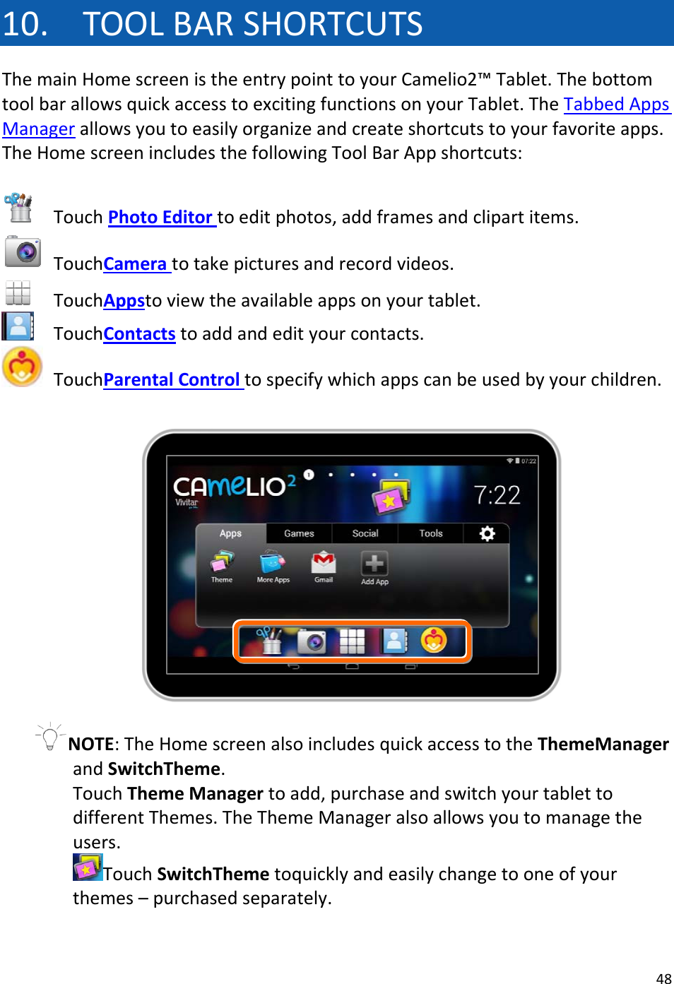 4810. TOOLBARSHORTCUTSThemainHomescreenistheentrypointtoyourCamelio2™Tablet.ThebottomtoolbarallowsquickaccesstoexcitingfunctionsonyourTablet.TheTabbedAppsManagerallowsyoutoeasilyorganizeandcreateshortcutstoyourfavoriteapps.TheHomescreenincludesthefollowingToolBarAppshortcuts:TouchPhotoEditortoeditphotos,addframesandclipartitems.TouchCameratotakepicturesandrecordvideos.TouchAppstoviewtheavailableappsonyourtablet.TouchContactstoaddandedityourcontacts.TouchParentalControltospecifywhichappscanbeusedbyyourchildren.NOTE:TheHomescreenalsoincludesquickaccesstotheThemeManagerandSwitchTheme.TouchThemeManagertoadd,purchaseandswitchyourtablettodifferentThemes.TheThemeManageralsoallowsyoutomanagetheusers.TouchSwitchThemetoquicklyandeasilychangetooneofyourthemes–purchasedseparately.