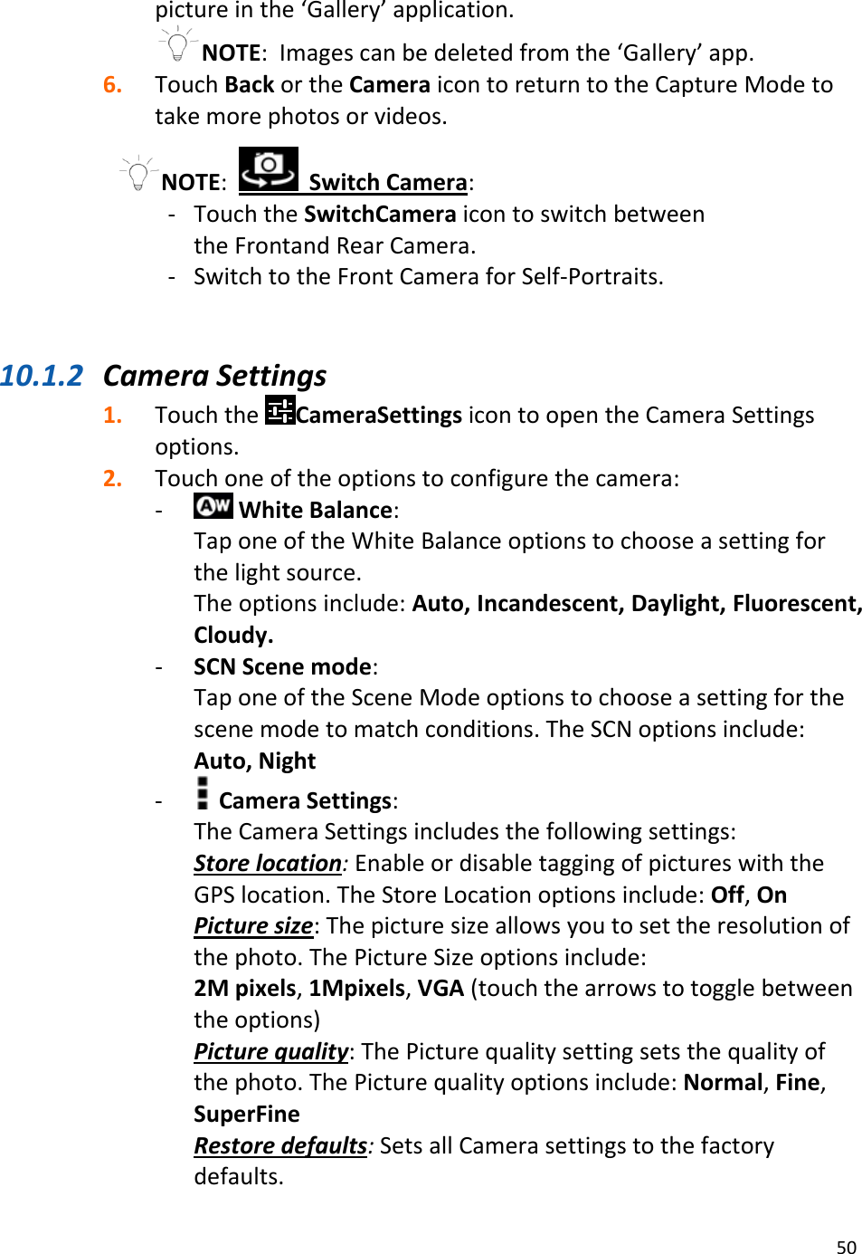 50pictureinthe‘Gallery’application.NOTE:Imagescanbedeletedfromthe‘Gallery’app.6. TouchBackortheCameraicontoreturntotheCaptureModetotakemorephotosorvideos.NOTE: SwitchCamera:‐ TouchtheSwitchCameraicontoswitchbetweentheFrontandRearCamera.‐ SwitchtotheFrontCameraforSelf‐Portraits.10.1.2 CameraSettings1. TouchtheCameraSettingsicontoopentheCameraSettingsoptions.2. Touchoneoftheoptionstoconfigurethecamera:‐ WhiteBalance:TaponeoftheWhiteBalanceoptionstochooseasettingforthelightsource.Theoptionsinclude:Auto,Incandescent,Daylight,Fluorescent,Cloudy.‐ SCNScenemode:TaponeoftheSceneModeoptionstochooseasettingforthescenemodetomatchconditions.TheSCNoptionsinclude:Auto,Night‐ CameraSettings:TheCameraSettingsincludesthefollowingsettings:Storelocation:EnableordisabletaggingofpictureswiththeGPSlocation.TheStoreLocationoptionsinclude:Off,OnPicturesize:Thepicturesizeallowsyoutosettheresolutionofthephoto.ThePictureSizeoptionsinclude:2Mpixels,1Mpixels,VGA(touchthearrowstotogglebetweentheoptions)Picturequality:ThePicturequalitysettingsetsthequalityofthephoto.ThePicturequalityoptionsinclude:Normal,Fine,SuperFineRestoredefaults:SetsallCamerasettingstothefactorydefaults.