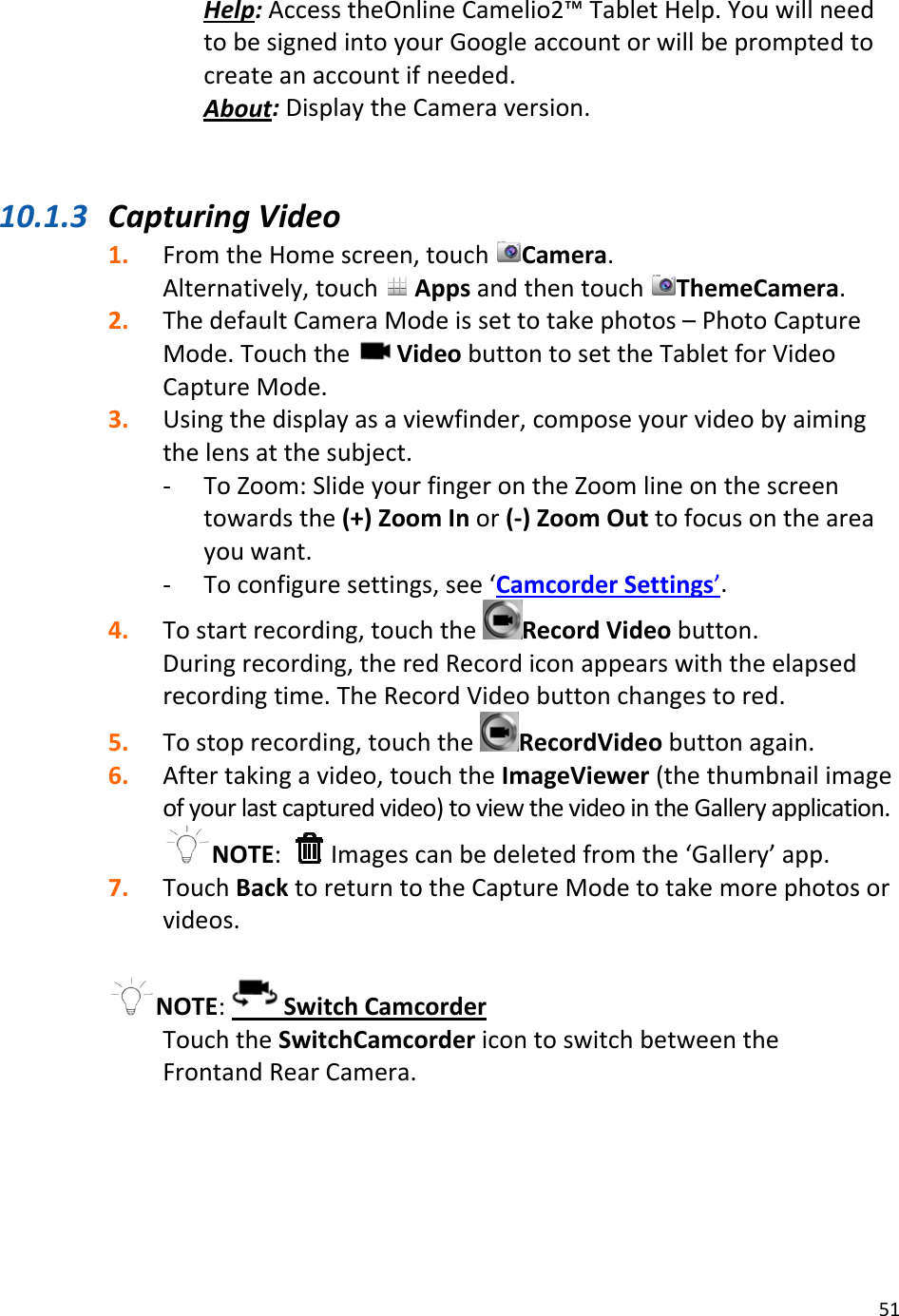51Help:AccesstheOnlineCamelio2™TabletHelp.YouwillneedtobesignedintoyourGoogleaccountorwillbepromptedtocreateanaccountifneeded.About:DisplaytheCameraversion.10.1.3 CapturingVideo1. FromtheHomescreen,touchCamera.Alternatively,touchAppsandthentouchThemeCamera.2. ThedefaultCameraModeissettotakephotos–PhotoCaptureMode.TouchtheVideobuttontosettheTabletforVideoCaptureMode.3. Usingthedisplayasaviewfinder,composeyourvideobyaimingthelensatthesubject.‐ ToZoom:SlideyourfingerontheZoomlineonthescreentowardsthe(+)ZoomInor(‐)ZoomOuttofocusontheareayouwant.‐ Toconfiguresettings,see‘CamcorderSettings’.4. Tostartrecording,touchtheRecordVideobutton.Duringrecording,theredRecordiconappearswiththeelapsedrecordingtime.TheRecordVideobuttonchangestored.5. Tostoprecording,touchtheRecordVideobuttonagain.6. Aftertakingavideo,touchtheImageViewer(thethumbnailimageofyourlastcapturedvideo)toviewthevideointheGalleryapplication.NOTE: Imagescanbedeletedfromthe‘Gallery’app.7. TouchBacktoreturntotheCaptureModetotakemorephotosorvideos.NOTE:SwitchCamcorderTouchtheSwitchCamcordericontoswitchbetweentheFrontandRearCamera.