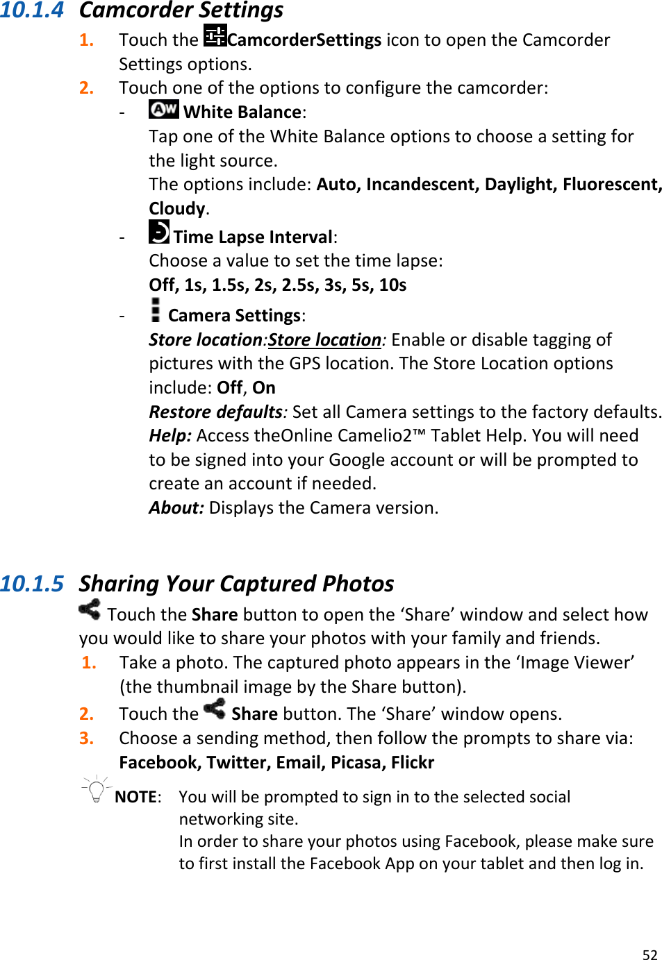 5210.1.4 CamcorderSettings1. TouchtheCamcorderSettingsicontoopentheCamcorderSettingsoptions.2. Touchoneoftheoptionstoconfigurethecamcorder:‐ WhiteBalance:TaponeoftheWhiteBalanceoptionstochooseasettingforthelightsource.Theoptionsinclude:Auto,Incandescent,Daylight,Fluorescent,Cloudy.‐ TimeLapseInterval:Chooseavaluetosetthetimelapse:Off,1s,1.5s,2s,2.5s,3s,5s,10s‐ CameraSettings:Storelocation:Storelocation:EnableordisabletaggingofpictureswiththeGPSlocation.TheStoreLocationoptionsinclude:Off,OnRestoredefaults:SetallCamerasettingstothefactorydefaults.Help:AccesstheOnlineCamelio2™TabletHelp.YouwillneedtobesignedintoyourGoogleaccountorwillbepromptedtocreateanaccountifneeded.About:DisplaystheCameraversion.10.1.5 SharingYourCapturedPhotosTouchtheSharebuttontoopenthe‘Share’windowandselecthowyouwouldliketoshareyourphotoswithyourfamilyandfriends.1. Takeaphoto.Thecapturedphotoappearsinthe‘ImageViewer’(thethumbnailimagebytheSharebutton).2. Touchthe Sharebutton.The‘Share’windowopens.3. Chooseasendingmethod,thenfollowthepromptstosharevia:Facebook,Twitter,Email,Picasa,FlickrNOTE: Youwillbepromptedtosignintotheselectedsocialnetworkingsite.InordertoshareyourphotosusingFacebook,pleasemakesuretofirstinstalltheFacebookApponyourtabletandthenlogin.