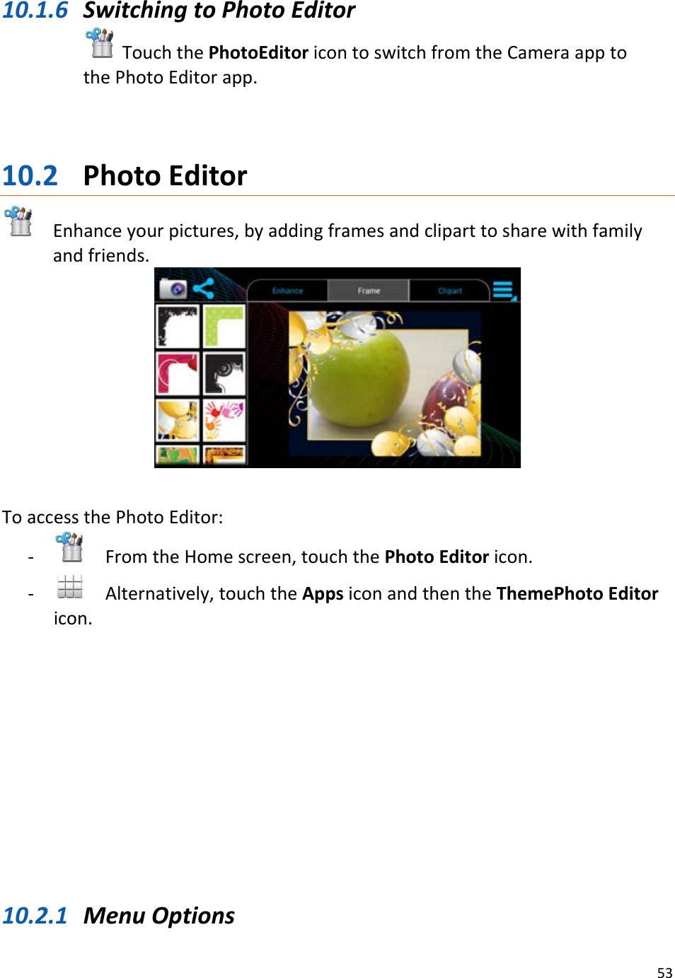5310.1.6 SwitchingtoPhotoEditorTouchthePhotoEditoricontoswitchfromtheCameraapptothePhotoEditorapp.10.2 PhotoEditorEnhanceyourpictures,byaddingframesandcliparttosharewithfamilyandfriends.ToaccessthePhotoEditor:‐ FromtheHomescreen,touchthePhotoEditoricon.‐ Alternatively,touchtheAppsiconandthentheThemePhotoEditoricon.10.2.1 MenuOptions