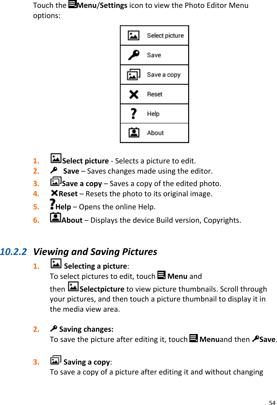 54TouchtheMenu/SettingsicontoviewthePhotoEditorMenuoptions:1. Selectpicture‐Selectsapicturetoedit.2. Save–Saveschangesmadeusingtheeditor.3. Saveacopy–Savesacopyoftheeditedphoto.4. Reset–Resetsthephototoitsoriginalimage.5. Help–OpenstheonlineHelp.6. About–DisplaysthedeviceBuildversion,Copyrights.10.2.2 ViewingandSavingPictures1. Selectingapicture:Toselectpicturestoedit,touch MenuandthenSelectpicturetoviewpicturethumbnails.Scrollthroughyourpictures,andthentouchapicturethumbnailtodisplayitinthemediaviewarea.2. Savingchanges:Tosavethepictureaftereditingit,touchMenuandthenSave.3. Savingacopy:Tosaveacopyofapictureaftereditingitandwithoutchanging