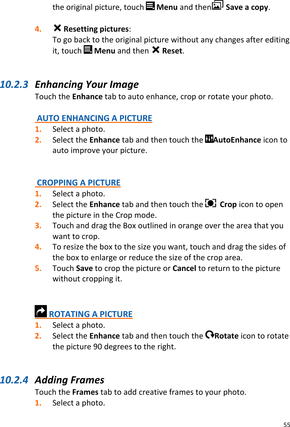 55theoriginalpicture,touchMenuandthen Saveacopy.4. Resettingpictures:Togobacktotheoriginalpicturewithoutanychangesaftereditingit,touchMenuandthen Reset.10.2.3 EnhancingYourImageTouchtheEnhancetabtoautoenhance,croporrotateyourphoto.AUTOENHANCINGAPICTURE1. Selectaphoto.2. SelecttheEnhancetabandthentouchtheAutoEnhanceicontoautoimproveyourpicture.CROPPINGAPICTURE1. Selectaphoto.2. SelecttheEnhancetabandthentouchtheCropicontoopenthepictureintheCropmode.3. TouchanddragtheBoxoutlinedinorangeovertheareathatyouwanttocrop.4. Toresizetheboxtothesizeyouwant,touchanddragthesidesoftheboxtoenlargeorreducethesizeofthecroparea.5. TouchSavetocropthepictureorCanceltoreturntothepicturewithoutcroppingit.ROTATINGAPICTURE1. Selectaphoto.2. SelecttheEnhancetabandthentouchtheRotateicontorotatethepicture90degreestotheright.10.2.4 AddingFramesTouchtheFramestabtoaddcreativeframestoyourphoto.1. Selectaphoto.