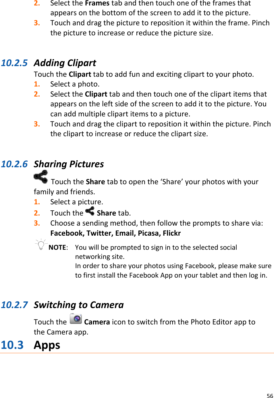 562. SelecttheFramestabandthentouchoneoftheframesthatappearsonthebottomofthescreentoaddittothepicture.3. Touchanddragthepicturetorepositionitwithintheframe.Pinchthepicturetoincreaseorreducethepicturesize.10.2.5 AddingClipartTouchtheCliparttabtoaddfunandexcitingcliparttoyourphoto.1. Selectaphoto.2. SelecttheCliparttabandthentouchoneoftheclipartitemsthatappearsontheleftsideofthescreentoaddittothepicture.Youcanaddmultipleclipartitemstoapicture.3. Touchanddragthecliparttorepositionitwithinthepicture.Pinchthecliparttoincreaseorreducetheclipartsize.10.2.6 SharingPicturesTouchtheSharetabtoopenthe‘Share’yourphotoswithyourfamilyandfriends.1. Selectapicture.2. Touchthe Sharetab.3. Chooseasendingmethod,thenfollowthepromptstosharevia:Facebook,Twitter,Email,Picasa,FlickrNOTE: Youwillbepromptedtosignintotheselectedsocialnetworkingsite.InordertoshareyourphotosusingFacebook,pleasemakesuretofirstinstalltheFacebookApponyourtabletandthenlogin.10.2.7 SwitchingtoCameraTouchtheCameraicontoswitchfromthePhotoEditorapptotheCameraapp.10.3 Apps