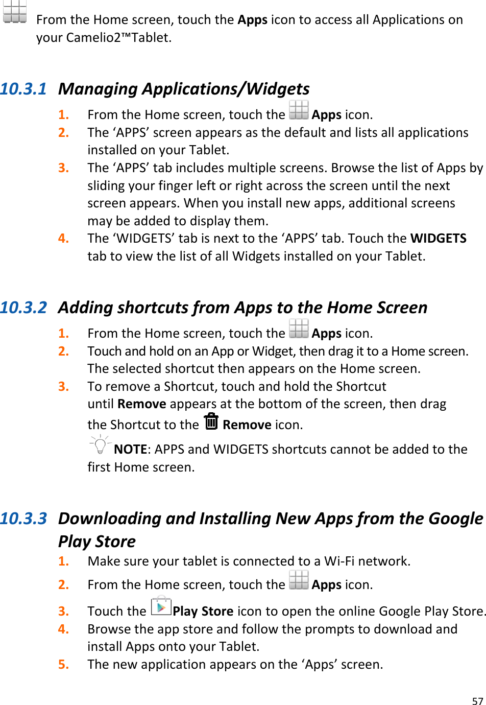 57FromtheHomescreen,touchtheAppsicontoaccessallApplicationsonyourCamelio2™Tablet.10.3.1 ManagingApplications/Widgets1. FromtheHomescreen,touchthe Appsicon.2. The‘APPS’screenappearsasthedefaultandlistsallapplicationsinstalledonyourTablet.3. The‘APPS’tabincludesmultiplescreens.BrowsethelistofAppsbyslidingyourfingerleftorrightacrossthescreenuntilthenextscreenappears.Whenyouinstallnewapps,additionalscreensmaybeaddedtodisplaythem.4. The‘WIDGETS’tabisnexttothe‘APPS’tab.TouchtheWIDGETStabtoviewthelistofallWidgetsinstalledonyourTablet.10.3.2 AddingshortcutsfromAppstotheHomeScreen1. FromtheHomescreen,touchthe Appsicon.2. TouchandholdonanApporWidget,thendragittoaHomescreen.TheselectedshortcutthenappearsontheHomescreen.3. ToremoveaShortcut,touchandholdtheShortcutuntilRemoveappearsatthebottomofthescreen,thendragtheShortcuttotheRemoveicon.NOTE:APPSandWIDGETSshortcutscannotbeaddedtothefirstHomescreen.10.3.3 DownloadingandInstallingNewAppsfromtheGooglePlayStore1. MakesureyourtabletisconnectedtoaWi‐Finetwork.2. FromtheHomescreen,touchtheAppsicon.3. TouchthePlayStoreicontoopentheonlineGooglePlayStore.4. BrowsetheappstoreandfollowthepromptstodownloadandinstallAppsontoyourTablet.5. Thenewapplicationappearsonthe‘Apps’screen.