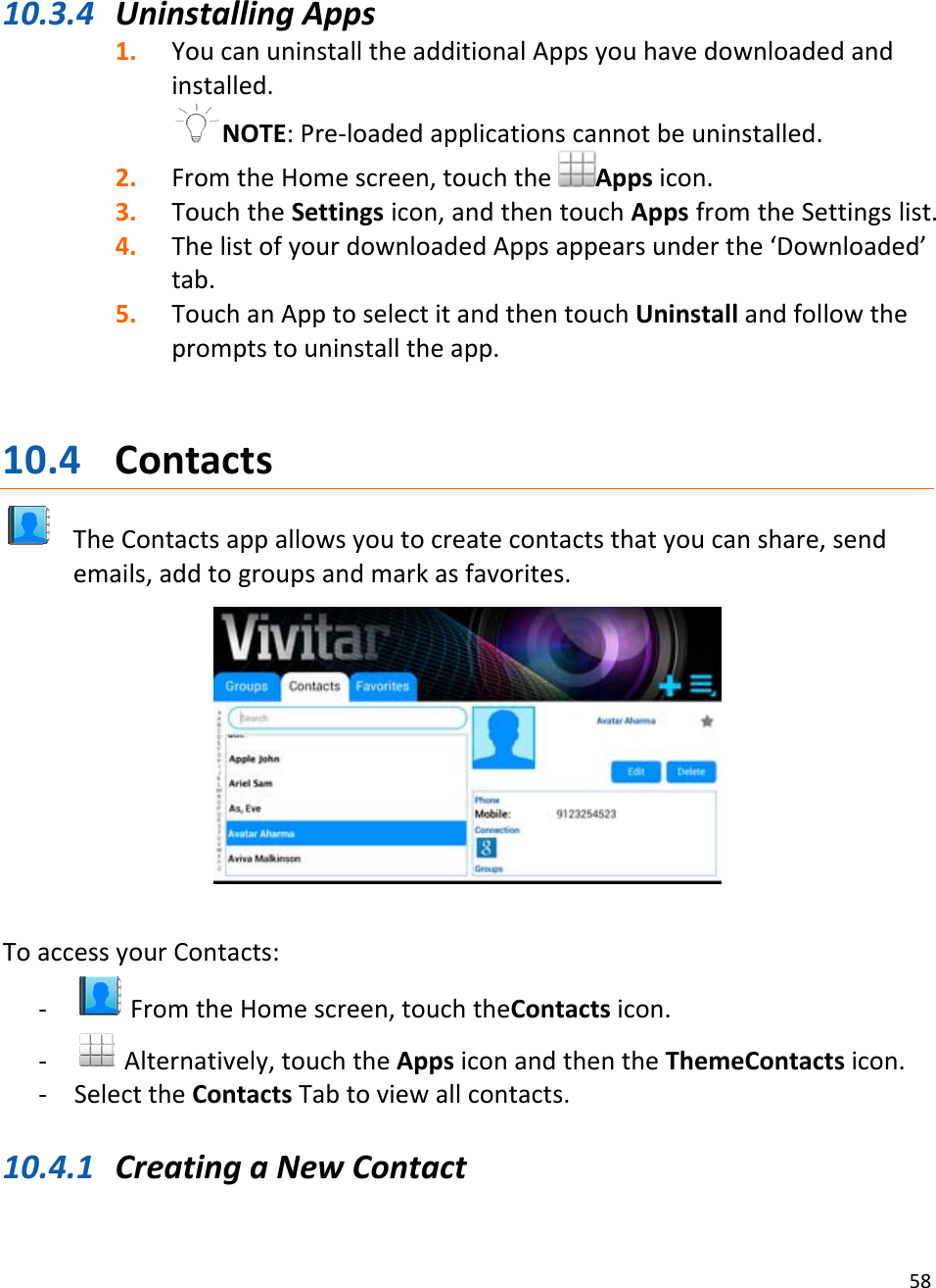 5810.3.4 UninstallingApps1. YoucanuninstalltheadditionalAppsyouhavedownloadedandinstalled.NOTE:Pre‐loadedapplicationscannotbeuninstalled.2. FromtheHomescreen,touchtheAppsicon.3. TouchtheSettingsicon,andthentouchAppsfromtheSettingslist.4. ThelistofyourdownloadedAppsappearsunderthe‘Downloaded’tab.5. TouchanApptoselectitandthentouchUninstallandfollowthepromptstouninstalltheapp.10.4 ContactsTheContactsappallowsyoutocreatecontactsthatyoucanshare,sendemails,addtogroupsandmarkasfavorites.ToaccessyourContacts:‐ FromtheHomescreen,touchtheContactsicon.‐ Alternatively,touchtheAppsiconandthentheThemeContactsicon.‐ SelecttheContactsTabtoviewallcontacts.10.4.1 CreatingaNewContact