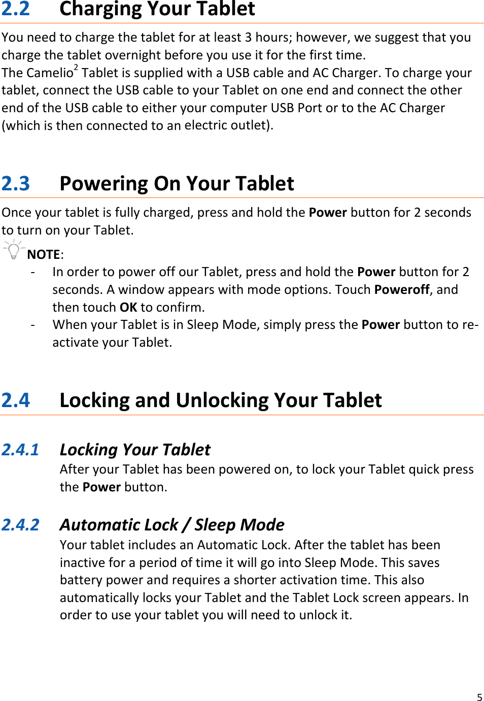 52.2 ChargingYourTabletYouneedtochargethetabletforatleast3hours;however,wesuggestthatyouchargethetabletovernightbeforeyouuseitforthefirsttime.TheCamelio2TabletissuppliedwithaUSBcableandACCharger.Tochargeyourtablet,connecttheUSBcabletoyourTabletononeendandconnecttheotherendoftheUSBcabletoeitheryourcomputerUSBPortortotheACCharger(whichisthenconnectedtoanelectricoutlet).2.3 PoweringOnYourTabletOnceyourtabletisfullycharged,pressandholdthePowerbuttonfor2secondstoturnonyourTablet.NOTE:‐ InordertopoweroffourTablet,pressandholdthePowerbuttonfor2seconds.Awindowappearswithmodeoptions.TouchPoweroff,andthentouchOKtoconfirm.‐ WhenyourTabletisinSleepMode,simplypressthePowerbuttontore‐activateyourTablet.2.4 LockingandUnlockingYourTablet2.4.1 LockingYourTabletAfteryourTablethasbeenpoweredon,tolockyourTabletquickpressthePowerbutton.2.4.2 AutomaticLock/SleepModeYourtabletincludesanAutomaticLock.AfterthetablethasbeeninactiveforaperiodoftimeitwillgointoSleepMode.Thissavesbatterypowerandrequiresashorteractivationtime.ThisalsoautomaticallylocksyourTabletandtheTabletLockscreenappears.Inordertouseyourtabletyouwillneedtounlockit.