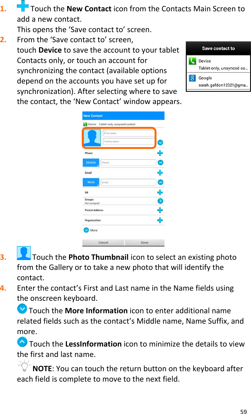 591. TouchtheNewContacticonfromtheContactsMainScreentoaddanewcontact.Thisopensthe‘Savecontactto’screen.2. Fromthe‘Savecontactto’screen,touchDevicetosavetheaccounttoyourtabletContactsonly,ortouchanaccountforsynchronizingthecontact(availableoptionsdependontheaccountsyouhavesetupforsynchronization).Afterselectingwheretosavethecontact,the‘NewContact’windowappears.3. TouchthePhotoThumbnailicontoselectanexistingphotofromtheGalleryortotakeanewphotothatwillidentifythecontact.4. Enterthecontact’sFirstandLastnameintheNamefieldsusingtheonscreenkeyboard.TouchtheMoreInformationicontoenteradditionalnamerelatedfieldssuchasthecontact’sMiddlename,NameSuffix,andmore.TouchtheLessInformationicontominimizethedetailstoviewthefirstandlastname.NOTE:Youcantouchthereturnbuttononthekeyboardaftereachfieldiscompletetomovetothenextfield.