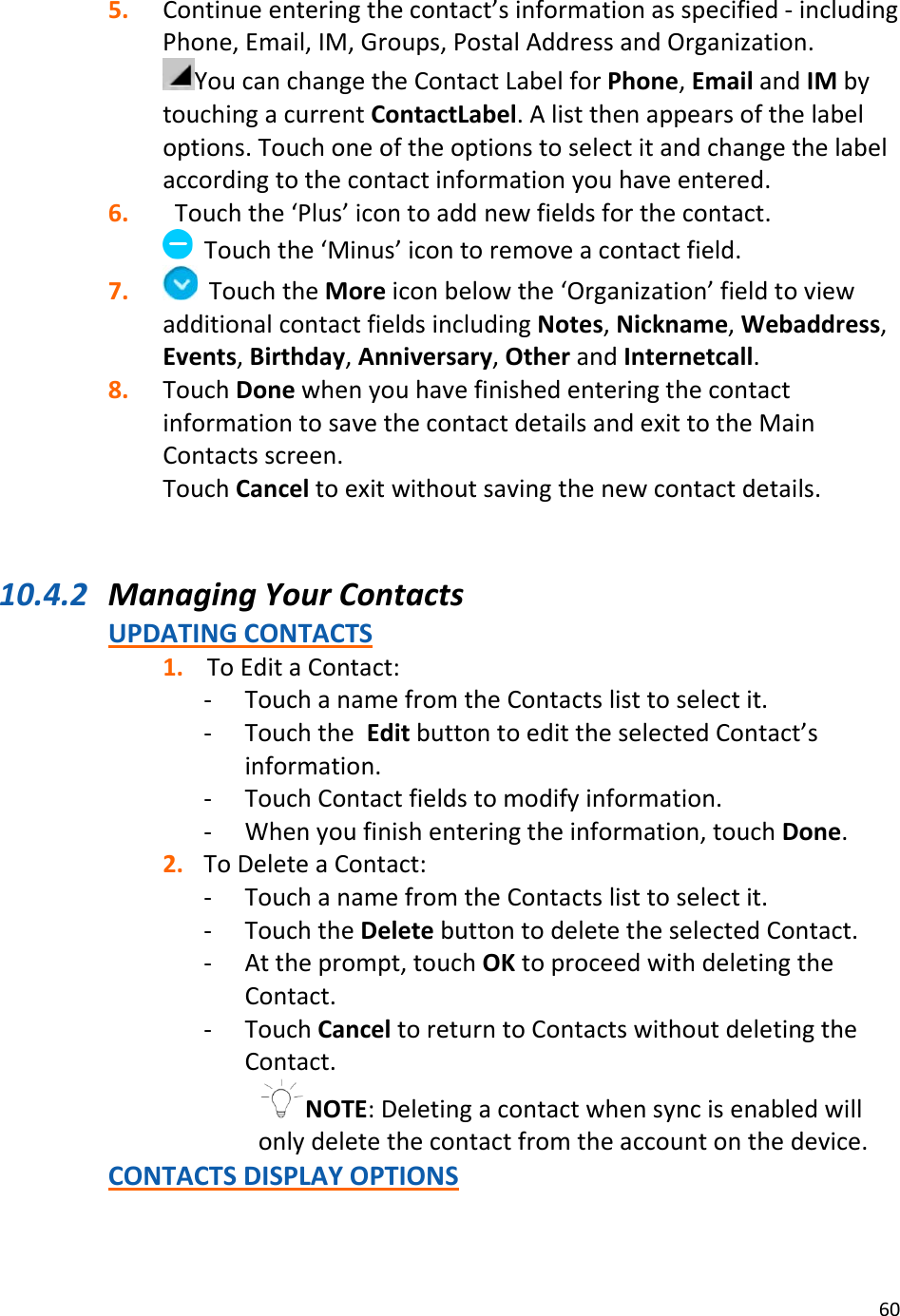 605. Continueenteringthecontact’sinformationasspecified‐includingPhone,Email,IM,Groups,PostalAddressandOrganization.YoucanchangetheContactLabelforPhone,EmailandIMbytouchingacurrentContactLabel.Alistthenappearsofthelabeloptions.Touchoneoftheoptionstoselectitandchangethelabelaccordingtothecontactinformationyouhaveentered.6. Touchthe‘Plus’icontoaddnewfieldsforthecontact.Touchthe‘Minus’icontoremoveacontactfield.7. TouchtheMoreiconbelowthe‘Organization’fieldtoviewadditionalcontactfieldsincludingNotes,Nickname,Webaddress,Events,Birthday,Anniversary,OtherandInternetcall.8. TouchDonewhenyouhavefinishedenteringthecontactinformationtosavethecontactdetailsandexittotheMainContactsscreen.TouchCanceltoexitwithoutsavingthenewcontactdetails.10.4.2 ManagingYourContactsUPDATINGCONTACTS1. ToEditaContact:‐ TouchanamefromtheContactslisttoselectit.‐ TouchtheEditbuttontoedittheselectedContact’sinformation.‐ TouchContactfieldstomodifyinformation.‐ Whenyoufinishenteringtheinformation,touchDone.2. ToDeleteaContact:‐ TouchanamefromtheContactslisttoselectit.‐ TouchtheDeletebuttontodeletetheselectedContact.‐ Attheprompt,touchOKtoproceedwithdeletingtheContact.‐ TouchCanceltoreturntoContactswithoutdeletingtheContact.NOTE:Deletingacontactwhensyncisenabledwillonlydeletethecontactfromtheaccountonthedevice.CONTACTSDISPLAYOPTIONS