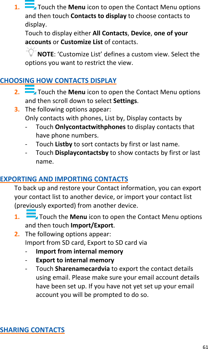 611. TouchtheMenuicontoopentheContactMenuoptionsandthentouchContactstodisplaytochoosecontactstodisplay.TouchtodisplayeitherAllContacts,Device,oneofyouraccountsorCustomizeListofcontacts.NOTE:‘CustomizeList’definesacustomview.Selecttheoptionsyouwanttorestricttheview.CHOOSINGHOWCONTACTSDISPLAY2. TouchtheMenuicontoopentheContactMenuoptionsandthenscrolldowntoselectSettings.3. Thefollowingoptionsappear:Onlycontactswithphones,Listby,Displaycontactsby‐ TouchOnlycontactwithphonestodisplaycontactsthathavephonenumbers.‐ TouchListbytosortcontactsbyfirstorlastname.‐ TouchDisplaycontactsbytoshowcontactsbyfirstorlastname.EXPORTINGANDIMPORTINGCONTACTSTobackupandrestoreyourContactinformation,youcanexportyourcontactlisttoanotherdevice,orimportyourcontactlist(previouslyexported)fromanotherdevice.1. TouchtheMenuicontoopentheContactMenuoptionsandthentouchImport/Export.2. Thefollowingoptionsappear:ImportfromSDcard,ExporttoSDcardvia‐ Importfrominternalmemory‐ Exporttointernalmemory‐ TouchSharenamecardviatoexportthecontactdetailsusingemail.Pleasemakesureyouremailaccountdetailshavebeensetup.Ifyouhavenotyetsetupyouremailaccountyouwillbepromptedtodoso.SHARINGCONTACTS
