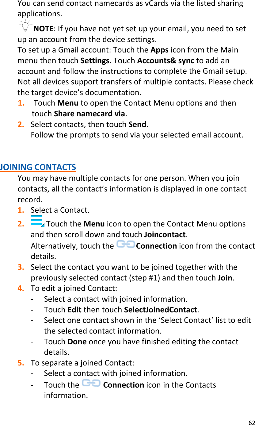 62YoucansendcontactnamecardsasvCardsviathelistedsharingapplications.NOTE:Ifyouhavenotyetsetupyouremail,youneedtosetupanaccountfromthedevicesettings.TosetupaGmailaccount:TouchtheAppsiconfromtheMainmenuthentouchSettings.TouchAccounts&amp;synctoaddanaccountandfollowtheinstructionstocompletetheGmailsetup.Notalldevicessupporttransfersofmultiplecontacts.Pleasecheckthetargetdevice’sdocumentation.1. TouchMenutoopentheContactMenuoptionsandthentouchSharenamecardvia.2. Selectcontacts,thentouchSend.Followthepromptstosendviayourselectedemailaccount.JOININGCONTACTSYoumayhavemultiplecontactsforoneperson.Whenyoujoincontacts,allthecontact’sinformationisdisplayedinonecontactrecord.1. SelectaContact.2. TouchtheMenuicontoopentheContactMenuoptionsandthenscrolldownandtouchJoincontact.Alternatively,touchtheConnectioniconfromthecontactdetails.3. Selectthecontactyouwanttobejoinedtogetherwiththepreviouslyselectedcontact(step#1)andthentouchJoin.4. ToeditajoinedContact:‐ Selectacontactwithjoinedinformation.‐ TouchEditthentouchSelectJoinedContact.‐ Selectonecontactshowninthe‘SelectContact’listtoedittheselectedcontactinformation.‐ TouchDoneonceyouhavefinishededitingthecontactdetails.5. ToseparateajoinedContact:‐ Selectacontactwithjoinedinformation.‐ TouchtheConnectioniconintheContactsinformation.