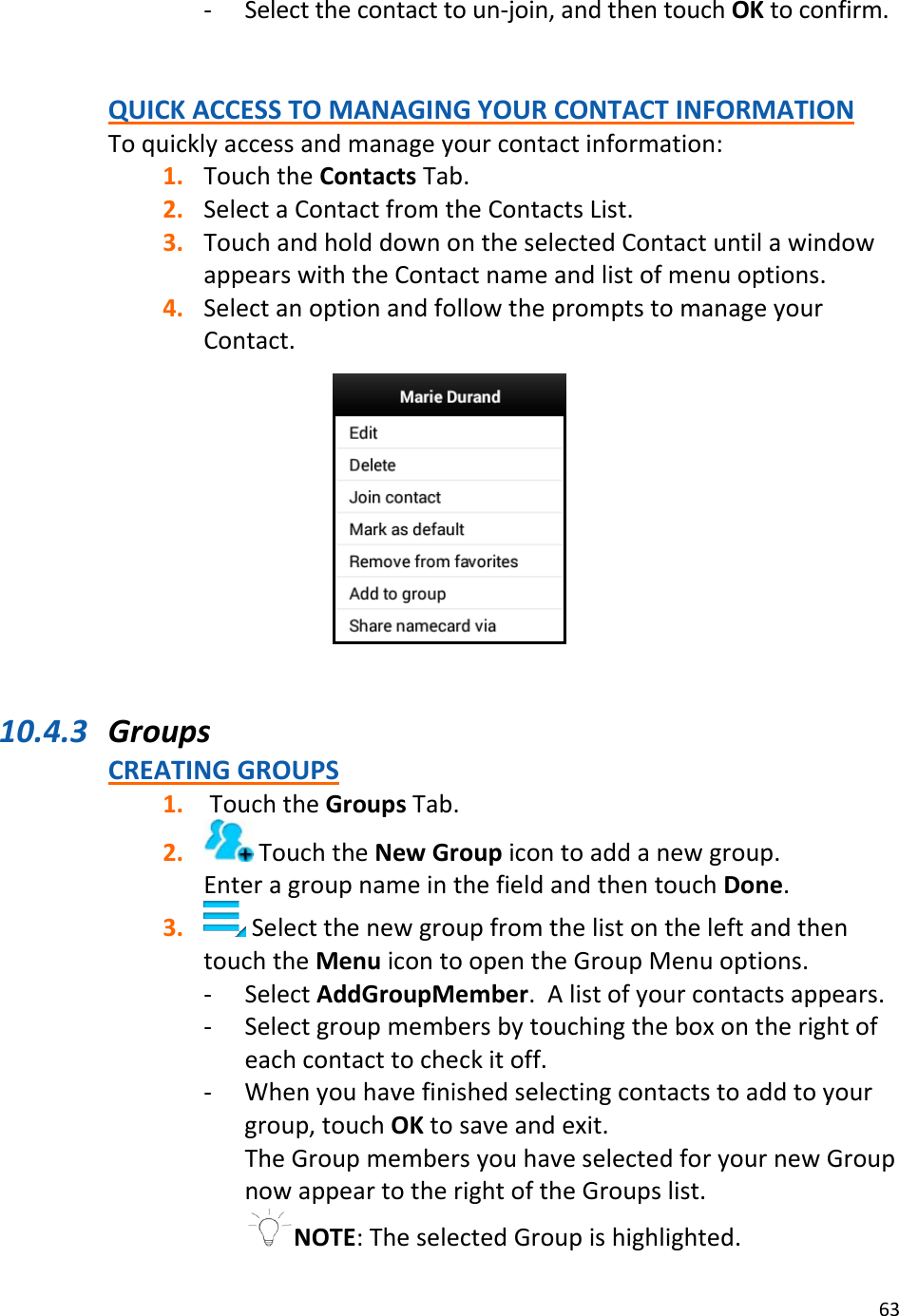 63‐ Selectthecontacttoun‐join,andthentouchOKtoconfirm.QUICKACCESSTOMANAGINGYOURCONTACTINFORMATIONToquicklyaccessandmanageyourcontactinformation:1. TouchtheContactsTab.2. SelectaContactfromtheContactsList.3. TouchandholddownontheselectedContactuntilawindowappearswiththeContactnameandlistofmenuoptions.4. SelectanoptionandfollowthepromptstomanageyourContact.10.4.3 GroupsCREATINGGROUPS1. TouchtheGroupsTab.2. TouchtheNewGroupicontoaddanewgroup.EnteragroupnameinthefieldandthentouchDone.3. SelectthenewgroupfromthelistontheleftandthentouchtheMenuicontoopentheGroupMenuoptions.‐ SelectAddGroupMember.Alistofyourcontactsappears.‐ Selectgroupmembersbytouchingtheboxontherightofeachcontacttocheckitoff.‐ Whenyouhavefinishedselectingcontactstoaddtoyourgroup,touchOKtosaveandexit.TheGroupmembersyouhaveselectedforyournewGroupnowappeartotherightoftheGroupslist.NOTE:TheselectedGroupishighlighted.