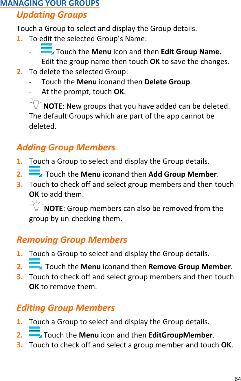 64MANAGINGYOURGROUPSUpdatingGroupsTouchaGrouptoselectanddisplaytheGroupdetails.1. ToedittheselectedGroup’sName:‐ TouchtheMenuiconandthenEditGroupName.‐ EditthegroupnamethentouchOKtosavethechanges.2. TodeletetheselectedGroup:‐ TouchtheMenuiconandthenDeleteGroup.‐ Attheprompt,touchOK.NOTE:Newgroupsthatyouhaveaddedcanbedeleted.ThedefaultGroupswhicharepartoftheappcannotbedeleted.AddingGroupMembers1. TouchaGrouptoselectanddisplaytheGroupdetails.2. TouchtheMenuiconandthenAddGroupMember.3. TouchtocheckoffandselectgroupmembersandthentouchOKtoaddthem.NOTE:Groupmemberscanalsoberemovedfromthegroupbyun‐checkingthem.RemovingGroupMembers1. TouchaGrouptoselectanddisplaytheGroupdetails.2. TouchtheMenuiconandthenRemoveGroupMember.3. TouchtocheckoffandselectgroupmembersandthentouchOKtoremovethem.EditingGroupMembers1. TouchaGrouptoselectanddisplaytheGroupdetails.2. TouchtheMenuiconandthenEditGroupMember.3. TouchtocheckoffandselectagroupmemberandtouchOK.