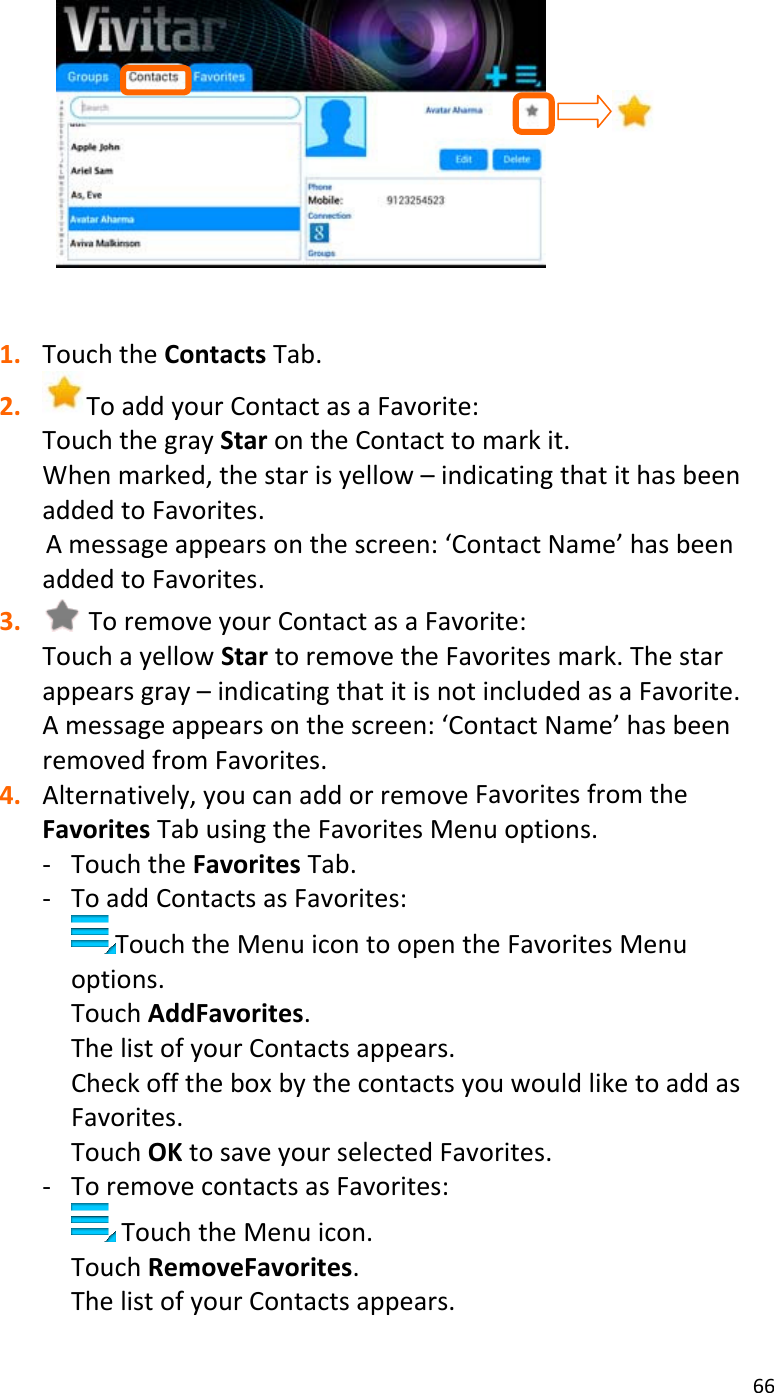 661. TouchtheContactsTab.2. ToaddyourContactasaFavorite:TouchthegrayStarontheContacttomarkit.Whenmarked,thestarisyellow–indicatingthatithasbeenaddedtoFavorites.Amessageappearsonthescreen:‘ContactName’hasbeenaddedtoFavorites.3. ToremoveyourContactasaFavorite:TouchayellowStartoremovetheFavoritesmark.Thestarappearsgray–indicatingthatitisnotincludedasaFavorite.Amessageappearsonthescreen:‘ContactName’hasbeenremovedfromFavorites.4. Alternatively,youcanaddorremoveFavoritesfromtheFavoritesTabusingtheFavoritesMenuoptions.‐ TouchtheFavoritesTab.‐ ToaddContactsasFavorites:TouchtheMenuicontoopentheFavoritesMenuoptions.TouchAddFavorites.ThelistofyourContactsappears.CheckofftheboxbythecontactsyouwouldliketoaddasFavorites.TouchOKtosaveyourselectedFavorites.‐ ToremovecontactsasFavorites:TouchtheMenuicon.TouchRemoveFavorites.ThelistofyourContactsappears.