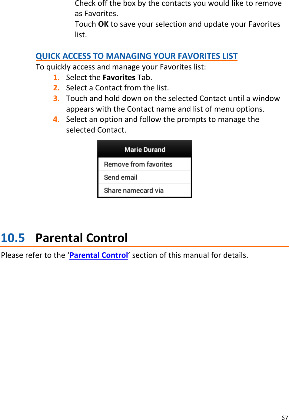 67CheckofftheboxbythecontactsyouwouldliketoremoveasFavorites.TouchOKtosaveyourselectionandupdateyourFavoriteslist.QUICKACCESSTOMANAGINGYOURFAVORITESLISTToquicklyaccessandmanageyourFavoriteslist:1. SelecttheFavoritesTab.2. SelectaContactfromthelist.3. TouchandholddownontheselectedContactuntilawindowappearswiththeContactnameandlistofmenuoptions.4. SelectanoptionandfollowthepromptstomanagetheselectedContact.10.5 ParentalControlPleaserefertothe‘ParentalControl’sectionofthismanualfordetails.