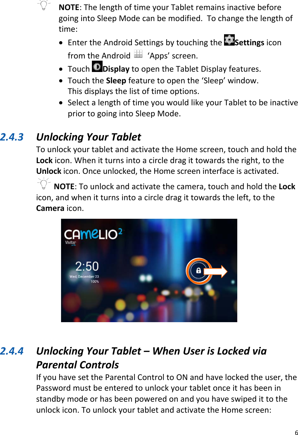 6NOTE:ThelengthoftimeyourTabletremainsinactivebeforegoingintoSleepModecanbemodified.Tochangethelengthoftime:• EntertheAndroidSettingsbytouchingtheSettingsiconfromtheAndroid‘Apps’screen.• TouchDisplaytoopentheTabletDisplayfeatures.• TouchtheSleepfeaturetoopenthe‘Sleep’window.Thisdisplaysthelistoftimeoptions.• SelectalengthoftimeyouwouldlikeyourTablettobeinactivepriortogoingintoSleepMode.2.4.3 UnlockingYourTabletTounlockyourtabletandactivatetheHomescreen,touchandholdtheLockicon.Whenitturnsintoacircledragittowardstheright,totheUnlockicon.Onceunlocked,theHomescreeninterfaceisactivated.NOTE:Tounlockandactivatethecamera,touchandholdtheLockicon,andwhenitturnsintoacircledragittowardstheleft,totheCameraicon.2.4.4 UnlockingYourTablet–WhenUserisLockedviaParentalControlsIfyouhavesettheParentalControltoONandhavelockedtheuser,thePasswordmustbeenteredtounlockyourtabletonceithasbeeninstandbymodeorhasbeenpoweredonandyouhaveswipedittotheunlockicon.TounlockyourtabletandactivatetheHomescreen: