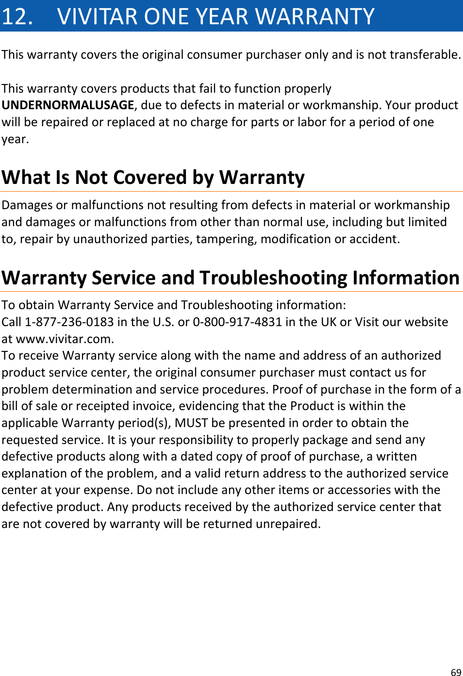 6912. VIVITARONEYEARWARRANTYThiswarrantycoverstheoriginalconsumerpurchaseronlyandisnottransferable.ThiswarrantycoversproductsthatfailtofunctionproperlyUNDERNORMALUSAGE,duetodefectsinmaterialorworkmanship.Yourproductwillberepairedorreplacedatnochargeforpartsorlaborforaperiodofoneyear.WhatIsNotCoveredbyWarrantyDamagesormalfunctionsnotresultingfromdefectsinmaterialorworkmanshipanddamagesormalfunctionsfromotherthannormaluse,includingbutlimitedto,repairbyunauthorizedparties,tampering,modificationoraccident.WarrantyServiceandTroubleshootingInformationToobtainWarrantyServiceandTroubleshootinginformation:Call1‐877‐236‐0183intheU.S.or0‐800‐917‐4831intheUKorVisitourwebsiteatwww.vivitar.com.ToreceiveWarrantyservicealongwiththenameandaddressofanauthorizedproductservicecenter,theoriginalconsumerpurchasermustcontactusforproblemdeterminationandserviceprocedures.Proofofpurchaseintheformofabillofsaleorreceiptedinvoice,evidencingthattheProductiswithintheapplicableWarrantyperiod(s),MUSTbepresentedinordertoobtaintherequestedservice.Itisyourresponsibilitytoproperlypackageandsendanydefectiveproductsalongwithadatedcopyofproofofpurchase,awrittenexplanationoftheproblem,andavalidreturnaddresstotheauthorizedservicecenteratyourexpense.Donotincludeanyotheritemsoraccessorieswiththedefectiveproduct.Anyproductsreceivedbytheauthorizedservicecenterthatarenotcoveredbywarrantywillbereturnedunrepaired.