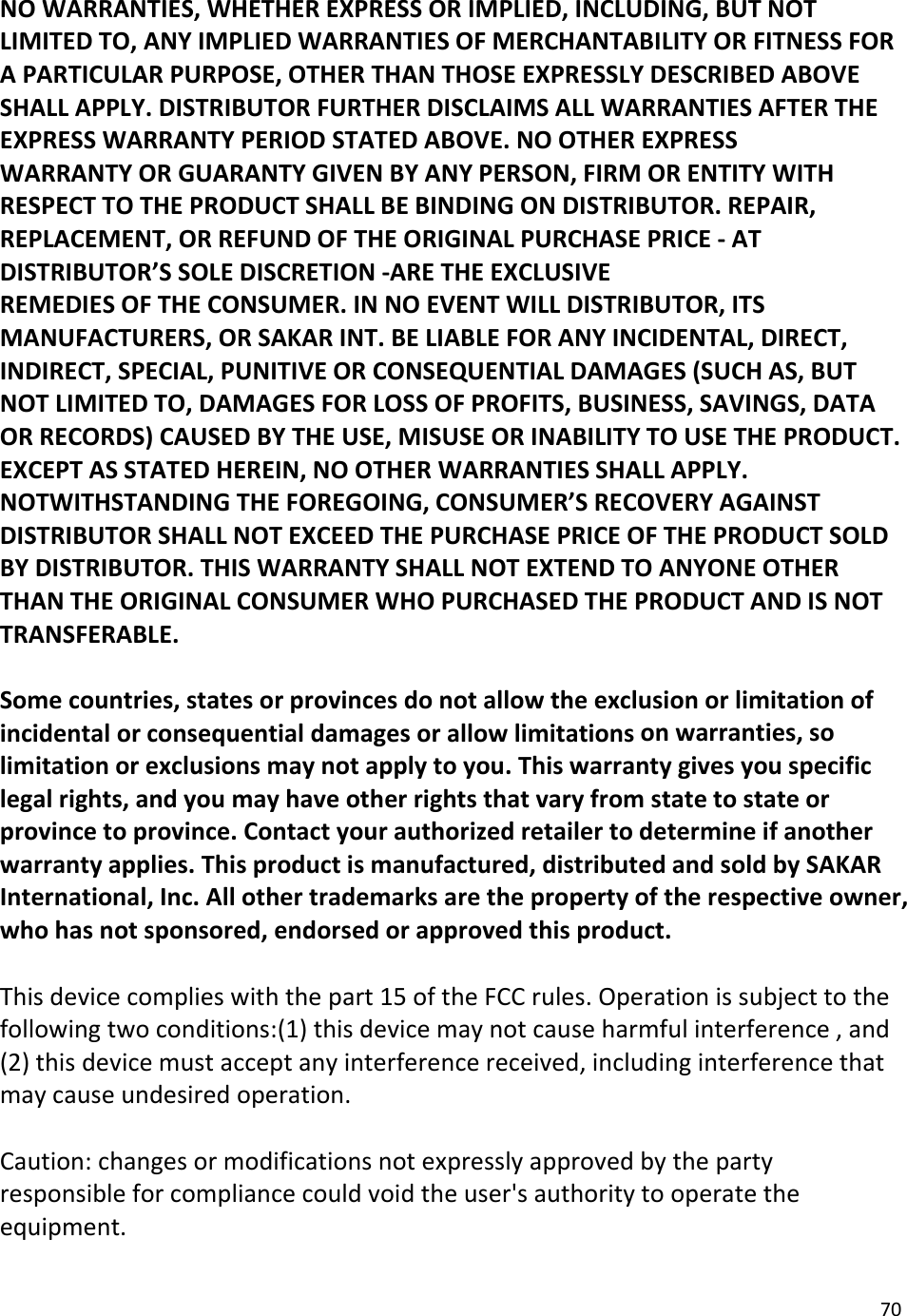 70NOWARRANTIES,WHETHEREXPRESSORIMPLIED,INCLUDING,BUTNOTLIMITEDTO,ANYIMPLIEDWARRANTIESOFMERCHANTABILITYORFITNESSFORAPARTICULARPURPOSE,OTHERTHANTHOSEEXPRESSLYDESCRIBEDABOVESHALLAPPLY.DISTRIBUTORFURTHERDISCLAIMSALLWARRANTIESAFTERTHEEXPRESSWARRANTYPERIODSTATEDABOVE.NOOTHEREXPRESSWARRANTYORGUARANTYGIVENBYANYPERSON,FIRMORENTITYWITHRESPECTTOTHEPRODUCTSHALLBEBINDINGONDISTRIBUTOR.REPAIR,REPLACEMENT,ORREFUNDOFTHEORIGINALPURCHASEPRICE‐ATDISTRIBUTOR’SSOLEDISCRETION‐ARETHEEXCLUSIVEREMEDIESOFTHECONSUMER.INNOEVENTWILLDISTRIBUTOR,ITSMANUFACTURERS,ORSAKARINT.BELIABLEFORANYINCIDENTAL,DIRECT,INDIRECT,SPECIAL,PUNITIVEORCONSEQUENTIALDAMAGES(SUCHAS,BUTNOTLIMITEDTO,DAMAGESFORLOSSOFPROFITS,BUSINESS,SAVINGS,DATAORRECORDS)CAUSEDBYTHEUSE,MISUSEORINABILITYTOUSETHEPRODUCT.EXCEPTASSTATEDHEREIN,NOOTHERWARRANTIESSHALLAPPLY.NOTWITHSTANDINGTHEFOREGOING,CONSUMER’SRECOVERYAGAINSTDISTRIBUTORSHALLNOTEXCEEDTHEPURCHASEPRICEOFTHEPRODUCTSOLDBYDISTRIBUTOR.THISWARRANTYSHALLNOTEXTENDTOANYONEOTHERTHANTHEORIGINALCONSUMERWHOPURCHASEDTHEPRODUCTANDISNOTTRANSFERABLE.Somecountries,statesorprovincesdonotallowtheexclusionorlimitationofincidentalorconsequentialdamagesorallowlimitationsonwarranties,solimitationorexclusionsmaynotapplytoyou.Thiswarrantygivesyouspecificlegalrights,andyoumayhaveotherrightsthatvaryfromstatetostateorprovincetoprovince.Contactyourauthorizedretailertodetermineifanotherwarrantyapplies.Thisproductismanufactured,distributedandsoldbySAKARInternational,Inc.Allothertrademarksarethepropertyoftherespectiveowner,whohasnotsponsored,endorsedorapprovedthisproduct.Thisdevicecomplieswiththepart15oftheFCCrules.Operationissubjecttothefollowingtwoconditions:(1)thisdevicemaynotcauseharmfulinterference,and(2)thisdevicemustacceptanyinterferencereceived,includinginterferencethatmaycauseundesiredoperation.Caution:changesormodificationsnotexpresslyapprovedbythepartyresponsibleforcompliancecouldvoidtheuser&apos;sauthoritytooperatetheequipment.